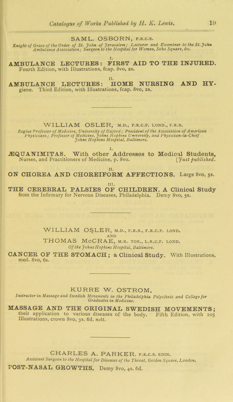 SAML. OSBORN, f.r.c.s. Knight of Grace of the Order of St. John of Jerusalem; Lecturer and Examiner to the St. John Ambulance Association; Surgeon to the Hospital for Women, Soho Square, &c. I. AMBULANCE LECTURES: FIRST AID TO THE INJURED. Fourth Edition, with Illustrations, fcap. 8vo, 2s. ii. AMBULANCE LECTURES: HOME NURSING AND HY- giene. Third Edition, with Illustrations, fcap. 8vo, 2s. WILLIAM OSLER, m.d., f.r.c.p. lond., f.r.s. Regius Professor of Medicine, University of Oxford; President of the Association of American physicians; Professor of Medicine, Johns Hopkins University, and Phystcian-iu-Chief Johns Hopkins Hospital, Baltimore. I. .ZEQUANIMITAS. With other Addresses to Medical Students, Nurses, and Practitioners of Medicine, p. 8vo. [fust published. ii. ON CHOREA AND CHOREIFORM AFFECTIONS. Large 8vo, 5s. in. THE CEREBRAL PALSIES OF CHILDREN. A Clinical Study from the Infirmary for Nervous Diseases, Philadelphia. Demy 8vo, 5s. WILLIAM O^LER, m.d., f.r.s., f.r.c.p. lond. AND THOMAS McCRAE, m.b. tor., l.r.c.p. lond. Of the Johns Hopkins Hospital, Baltimore. CANCER OF THE STOMACH; a Clinical Study. With Illustrations, med. 8vo, 6s. KURRE W. OSTROM. Instructor in Massage and Swedish Movements in the Philadelphia Polyclinic and College for Graduates in Medicine. MASSAGE AND THE ORIGINAL SWEDISH MOVEMENTS; their application to various diseases of the body. Fifth Edition, with 105 Illustrations, crown 8vo, 3s. 6d. nett. CHARLES A. PARKER, f.r.c.s. edin. Assistant Surgeon to the Hospital for Diseases of the Throat, Golden Square, London. POST-NASAL GROWTHS. Demy 8vo, 4s. 6d.