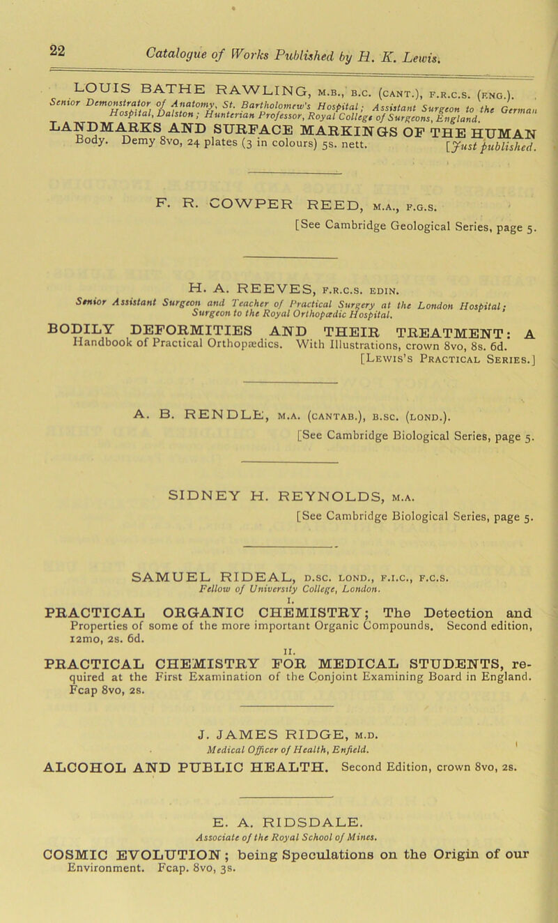 ^^UIS BATHE RAWLING, m.b., b.c. (cant.), f.r.c.s. (f.ng ). Scmcr Demonstrator of Anatomy. St. Bartholomew's Hospital; Assistant Surgeon to the German Hospital, Dalston , Hunterian Professor, Royal College of Surgeons, England. SURFACE MARKINGS OF THE HUMAN Body. Demy 8vo, 24 plates (3 in colours) 5s. nett. [Just published. F. R. COWPER REED, m.a., f.g.s. [See Cambridge Geological Series, page 5. H. A. REEVES, f.r.c.s. edin. Senior Assistant Surgeon and Teacher of Practical Surgery at the London Hospital- Surgeon to the Royal Orthopadic Hospital. BODILY DEFORMITIES AND THEIR TREATMENT: A Handbook of Practical Orthopajdics. With Illustrations, crown 8vo, 8s. 6d. [Lewis’s Practical Series.] A. B. RENDLE, m.a. (cantab.), b.sc. (lond.). [See Cambridge Biological Series, page 5. SIDNEY H. REYNOLDS, m.a. [See Cambridge Biological Series, page 5. SAMUEL RIDEAL, d.sc. lond., f.i.c., f.c.s. Fellow of University College, London. I. PRACTICAL ORGANIC CHEMISTRY; The Detection and Properties of some of the more important Organic Compounds. Second edition, i2mo, 28. 6d. 11. PRACTICAL CHEMISTRY FOR MEDICAL STUDENTS, re- quired at the First Examination of the Conjoint Examining Board in England. Fcap 8vo, 2s. J. JAMES RIDGE, m.d. Medical Officer of Health, Enfield. ALCOHOL AND PUBLIC HEALTH. Second Edition, crown 8vo, 2s. E. A. RIDSDALE. Associate of the Royal School of Mines. COSMIC EVOLUTION; being Speculations on the Origin of our Environment. Fcap. 8vo, 3s.