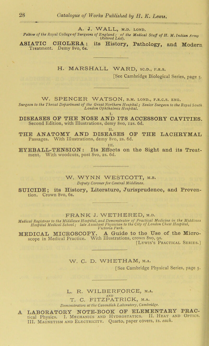 A. J. WALL, M.D. LOND. Pillow of the Royal College of Surgeons of England ; of the Medical Staff of H. M. Indian A rmv (Retired List). ASIATIC CHOLERA: its History, Pathology, and Modern Treatment. Demy 8vo, 6s. H. MARSHALL WARD, sc.d., f.r.s. [See Cambridge Biological Series, page 5. W. SPENCER WATSON, b.m. lond., f.r.c.s. eng. Surgeon to the Throat Department of the Great Northern Hospital; Senior Surgeon to the Royal South London Ophthalmic Hospital. I. DISEASES OF THE NOSE AND ITS ACCESSORY CAVITIES. Second Edition, with Illustrations, demy 8vo, 12s. 6d. II. THE ANATOMY AND DISEASES OF THE LACHRYMAL Passages. With Illustrations, demy 8vo, 2s. 6d. hi. EYEBALL-TENSION: Its Effects on the Sight and its Treat- ment. With woodcuts, post 8vo, 2s. 6d. W. WYNN WESTCOTT, m.b. Deputy Coroner for Central Middlesex. SUICIDE; its History, Literature, Jurisprudence, and Preven- tion. Crown 8vo, 6s. FRANK J. WETHERED, m.d. Medical Registrar to the Middlesex Hospital, and Demonstrator of Practical Medicine in the Middlesex Hospital Medical School; late A ssistant Physician to the City of London Chest Hospital, Victoria Park. MEDICAL MICROSCOPY. A Guide to the Use of the Micro- scope in Medical Practice. With Illustrations, crown 8vo, gs. [Lf.wis’s Practical Series.] W. C. D. WHETHAM, m.a. [See Cambridge Physical Series, page 5. L. R. WILBERFORCE, m.a. AND T. C. FITZPATRICK, m.a. Demonstrators at the Cavendish Laboratory, Cambridge. A LABORATORY NOTE-BOOK OF ELEMENTARY PRAC- tical Physics. I. Mechanics and Hydrostatics. II. Heat and Optics. III. Magnetism and Electricity. Quarto, paper covers, is. each.