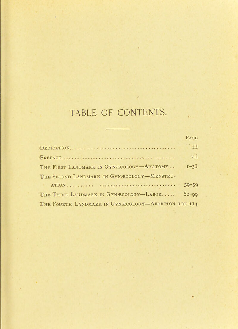 TABLE OF CONTENTS. Page Dedication iii 'Preface vil The First Landmark in Gynecology—Anatomy .. 1-3 S The Second Landmark in Gynecology—Menstru- ation 39-59 The Third Landmark in Gynecology—Labor 60-99 The Fourth Landmark in Gynecology—Abortion 100-114