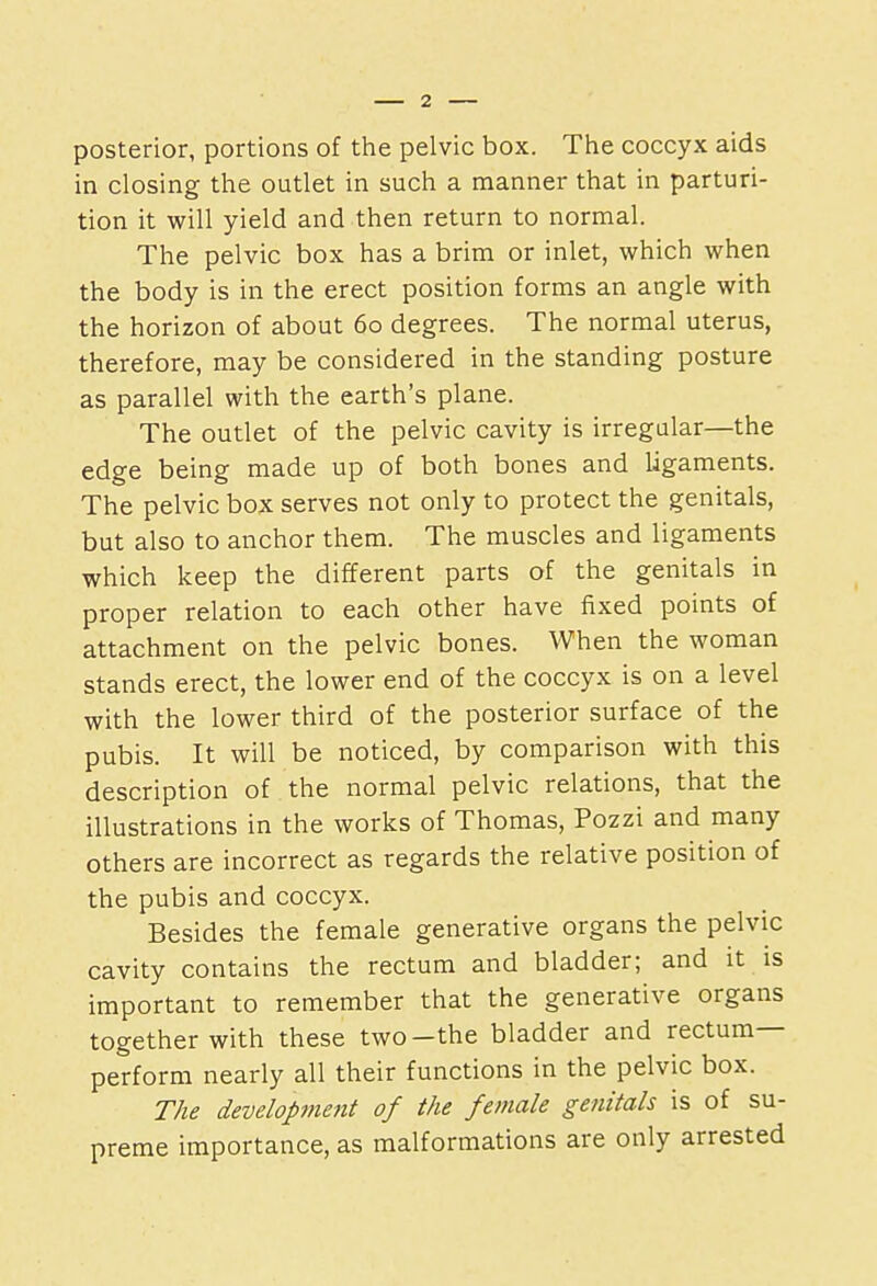 posterior, portions of the pelvic box. The coccyx aids in closing the outlet in such a manner that in parturi- tion it will yield and then return to normal. The pelvic box has a brim or inlet, which when the body is in the erect position forms an angle with the horizon of about 60 degrees. The normal uterus, therefore, may be considered in the standing posture as parallel with the earth's plane. The outlet of the pelvic cavity is irregular—the edge being made up of both bones and ligaments. The pelvic box serves not only to protect the genitals, but also to anchor them. The muscles and ligaments which keep the different parts of the genitals in proper relation to each other have fixed points of attachment on the pelvic bones. When the woman stands erect, the lower end of the coccyx is on a level with the lower third of the posterior surface of the pubis. It will be noticed, by comparison with this description of the normal pelvic relations, that the illustrations in the works of Thomas, Pozzi and many others are incorrect as regards the relative position of the pubis and coccyx. Besides the female generative organs the pelvic cavity contains the rectum and bladder; and it is important to remember that the generative organs together with these two-the bladder and rectum- perform nearly all their functions in the pelvic box. The development of the female genitals is of su- preme importance, as malformations are only arrested