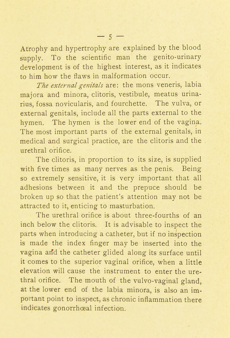 Atrophy and hypertrophy are explained by the blood supply. To the scientific man the genito-urinary development is of the highest interest, as it indicates to him how the flaws in malformation occur. The external genitals are: the mons veneris, labia majora and minora, clitoris, vestibule, meatus urina- rius, fossa novicularis, and fourchette. The vulva, or external genitals, include all the parts external to the hymen. The hymen is the lower end of the vagina. The most important parts of the external genitals, in medical and surgical practice, are the clitoris and the urethral orifice. The clitoris, in proportion to its size, is supplied with five times as many nerves as the penis. Being so extremely sensitive, it is very important that all adhesions between it and the prepuce should be broken up so that the patient's attention may not be attracted to it, enticing to masturbation. The urethral orifice is about three-fourths of an inch below the clitoris. It is advisable to inspect the parts when introducing a catheter, but if no inspection is made the index finger may be inserted into the vagina arfd the catheter glided along its surface until it comes to the superior vaginal orifice, when a little elevation will cause the instrument to enter the ure- thral orifice. The mouth of the vulvo-vaginal gland, at the lower end of the labia minora, is also an im- portant point to inspect, as chronic inflammation there indicates gonorrhceal infection.