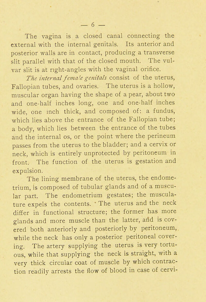 The vagina is a closed canal connecting the external with the internal genitals. Its anterior and posterior walls are in contact, producing a transverse slit parallel with that of the closed mouth. The vul- var slit is at right-angles with the vaginal orifice. The internal fe?na!e genitals consist of the uterus, Fallopian tubes, and ovaries. The uterus is a hollow, muscular organ having the shape of a pear, about two and one-half inches long, one and one-half inches wide, one inch thick, and composed of: a fundus, which lies above the entrance of the Fallopian tube; a body, which lies between the entrance of the tubes and the internal os, or the point where the perineum passes from the uterus to the bladder; and a cervix or neck, which is entirely unprotected by peritoneum in front. The function of the uterus is gestation and expulsion. The lining membrane of the uterus, the endome- trium, is composed of tubular glands and of a muscu- lar part. The endometrium gestates; the muscula- ture expels the contents. * The uterus and the neck differ in functional structure; the former has more glands and more muscle than the latter, and is cov- ered both anteriorly and posteriorly by peritoneum,, while the neck has only a posterior peritoneal cover- ing. The artery supplying the uterus is very tortu- ous, while that supplying the neck is straight, with a very thick circular coat of muscle by which contrac- tion readily arrests the flow of blood in case of cervi-