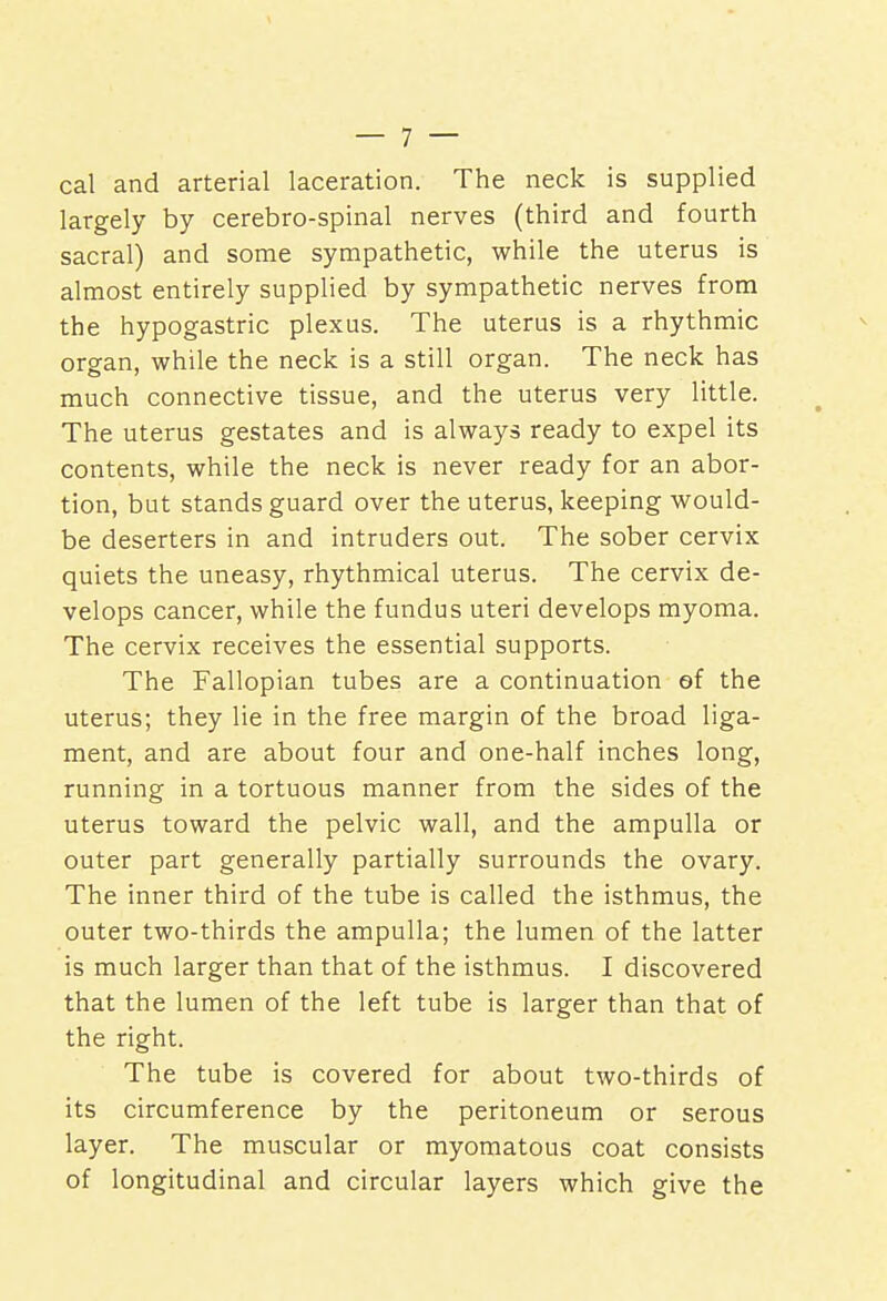 cal and arterial laceration. The neck is supplied largely by cerebro-spinal nerves (third and fourth sacral) and some sympathetic, while the uterus is almost entirely supplied by sympathetic nerves from the hypogastric plexus. The uterus is a rhythmic organ, while the neck is a still organ. The neck has much connective tissue, and the uterus very little. The uterus gestates and is always ready to expel its contents, while the neck is never ready for an abor- tion, but stands guard over the uterus, keeping would- be deserters in and intruders out. The sober cervix quiets the uneasy, rhythmical uterus. The cervix de- velops cancer, while the fundus uteri develops myoma. The cervix receives the essential supports. The Fallopian tubes are a continuation ef the uterus; they lie in the free margin of the broad liga- ment, and are about four and one-half inches long, running in a tortuous manner from the sides of the uterus toward the pelvic wall, and the ampulla or outer part generally partially surrounds the ovary. The inner third of the tube is called the isthmus, the outer two-thirds the ampulla; the lumen of the latter is much larger than that of the isthmus. I discovered that the lumen of the left tube is larger than that of the right. The tube is covered for about two-thirds of its circumference by the peritoneum or serous layer. The muscular or myomatous coat consists of longitudinal and circular layers which give the