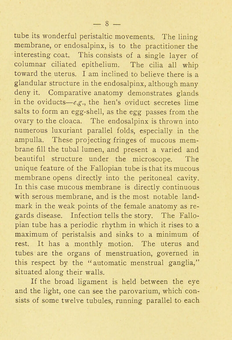 tube its wonderful peristaltic movements. The lining membrane, or endosalpinx, is to the practitioner the interesting coat. This consists of a single layer of columnar ciliated epithelium. The cilia all whip toward the uterus. I am inclined to believe there is a glandular structure in the endosalpinx, although many deny it. Comparative anatomy demonstrates glands in the oviducts—e.g., the hen's oviduct secretes lime salts to form an egg-shell, as the egg passes from the ovary to the cloaca. The endosalpinx is thrown into numerous luxuriant parallel folds, especially in the ampulla. These projecting fringes of mucous mem- brane fill the tubal lumen, and present a varied and beautiful structure under the microscope. The unique feature of the Fallopian tube is that its mucous membrane opens directly into the peritoneal cavity. In this case mucous membrane is directly continuous with serous membrane, and is the most notable land- mark in the weak points of the female anatomy as re- gards disease. Infection tells the story. The Fallo- pian tube has a periodic rhythm in which it rises to a maximum of peristalsis and sinks to a minimum of rest. It has a monthly motion. The uterus and tubes are the organs of menstruation, governed in this respect by the automatic menstrual ganglia, situated along their walls. If the broad ligament is held between the eye and the light, one can see the parovarium, which con- sists of some twelve tubules, running parallel to each