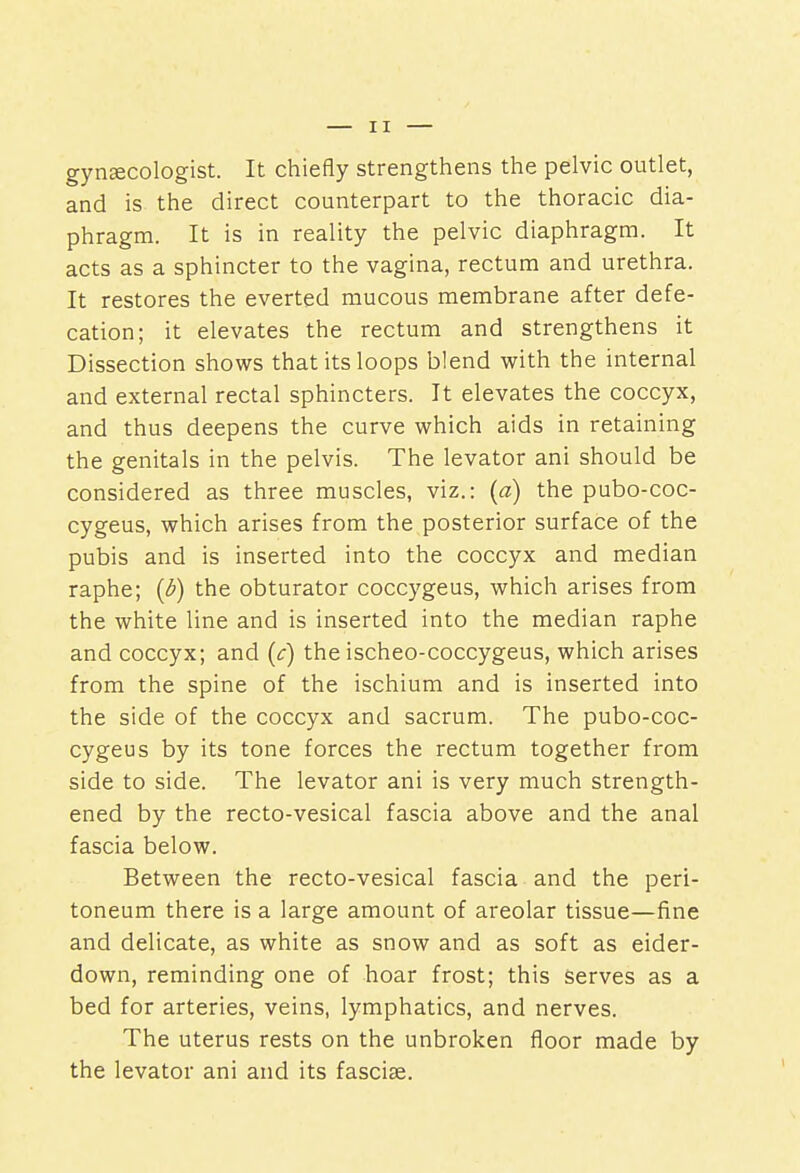 gynecologist. It chiefly strengthens the pelvic outlet, and is the direct counterpart to the thoracic dia- phragm. It is in reality the pelvic diaphragm. It acts as a sphincter to the vagina, rectum and urethra. It restores the everted mucous membrane after defe- cation; it elevates the rectum and strengthens it Dissection shows that its loops blend with the internal and external rectal sphincters. It elevates the coccyx, and thus deepens the curve which aids in retaining the genitals in the pelvis. The levator ani should be considered as three muscles, viz.: (a) the pubo-coc- cygeus, which arises from the posterior surface of the pubis and is inserted into the coccyx and median raphe; {b) the obturator coccygeus, which arises from the white line and is inserted into the median raphe and coccyx; and (c) the ischeo-coccygeus, which arises from the spine of the ischium and is inserted into the side of the coccyx and sacrum. The pubo-coc- cygeus by its tone forces the rectum together from side to side. The levator ani is very much strength- ened by the recto-vesical fascia above and the anal fascia below. Between the recto-vesical fascia and the peri- toneum there is a large amount of areolar tissue—fine and delicate, as white as snow and as soft as eider- down, reminding one of hoar frost; this serves as a bed for arteries, veins, lymphatics, and nerves. The uterus rests on the unbroken floor made by the levator ani and its fascia?.