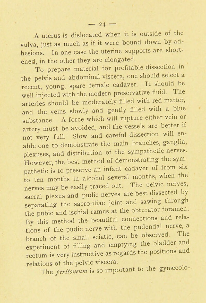 A uterus is dislocated when it is outside of the vulva, just as much as if it were bound down by ad- hesions. In one case the uterine supports are short- ened, in the other they are elongated. To prepare material for profitable dissection in the pelvis and abdominal viscera, one should select a recent, young, spare female cadaver. It should be well injected with the modern preservative fluid. The arteries should be moderately filled with red matter, and the veins slowly and gently filled with a blue substance. A force which will rupture either vein or artery must be avoided, and the vessels are better if not very full. Slow and careful dissection will en- able one to demonstrate the main branches, ganglia, plexuses, and distribution of the sympathetic nerves. However, the best method of demonstrating the sym- pathetic is to preserve an infant cadaver of from six to ten months in alcohol several months, when the nerves may be easily traced out. The pelvic nerves, sacral plexus and pudic nerves are best dissected by separating the sacro-iliac joint and sawing through the pubic and ischial ramus at the obturator foramen. By this method the beautiful connections and rela- tions of the pudic nerve with the pudendal nerve a branch of the small sciatic, can be observed The experiment of filling and emptying the bladder and rectum is very instructive as regards the positions and relations of the pelvic viscera. The peritoneum is so important to the gynsecolo-