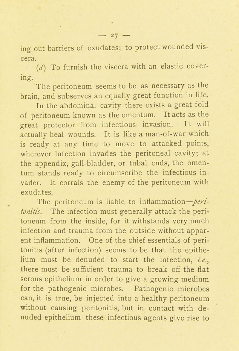 ing out barriers of exudates; to protect wounded vis- cera. (d) To furnish the viscera with an elastic cover- ing. The peritoneum seems to be as necessary as the brain, and subserves an equally great function in life. In the abdominal cavity there exists a great fold of peritoneum known as the omentum. It acts as the great protector from infectious invasion. It will actually heal wounds. It is like a man-of-war which is ready at any time to move to attacked points, wherever infection invades the peritoneal cavity; at the appendix, gall-bladder, or tubal ends, the omen- tum stands ready to circumscribe the infectious in- vader. It corrals the enemy of the peritoneum with exudates. The peritoneum is liable to inflammation—peri- tonitis. The infection must generally attack the peri- toneum from the inside, for it withstands very much infection and trauma from the outside without appar- ent inflammation. One of the chief essentials of peri- tonitis (after infection) seems to be that the epithe- lium must be denuded to start the infection, i.e., there must be sufficient trauma to break off the flat serous epithelium in order to give a growing medium for the pathogenic microbes. Pathogenic microbes can, it is true, be injected into a healthy peritoneum without causing peritonitis, but in contact with de- nuded epithelium these infectious agents give rise to