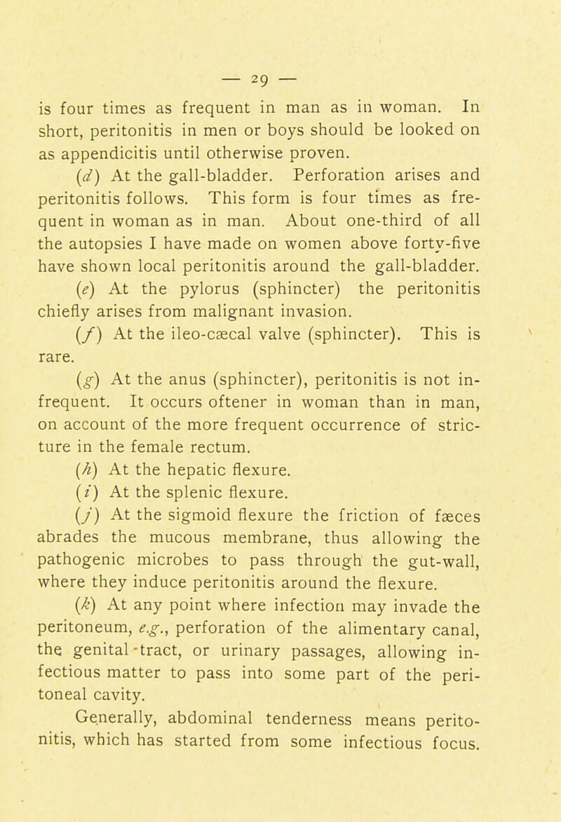 is four times as frequent in man as in woman. In short, peritonitis in men or boys should be looked on as appendicitis until otherwise proven. (d) At the gall-bladder. Perforation arises and peritonitis follows. This form is four times as fre- quent in woman as in man. About one-third of all the autopsies I have made on women above forty-five have shown local peritonitis around the gall-bladder. (e) At the pylorus (sphincter) the peritonitis chiefly arises from malignant invasion. (/) At the ileo-csecal valve (sphincter). This is rare. (g) At the anus (sphincter), peritonitis is not in- frequent. It occurs oftener in woman than in man, on account of the more frequent occurrence of stric- ture in the female rectum. (h) At the hepatic flexure, (z) At the splenic flexure. (/) At the sigmoid flexure the friction of fasces abrades the mucous membrane, thus allowing the pathogenic microbes to pass through the gut-wall, where they induce peritonitis around the flexure. (k) At any point where infection may invade the peritoneum, e.g., perforation of the alimentary canal, the genital-tract, or urinary passages, allowing in- fectious matter to pass into some part of the peri- toneal cavity. Generally, abdominal tenderness means perito- nitis, which has started from some infectious focus.