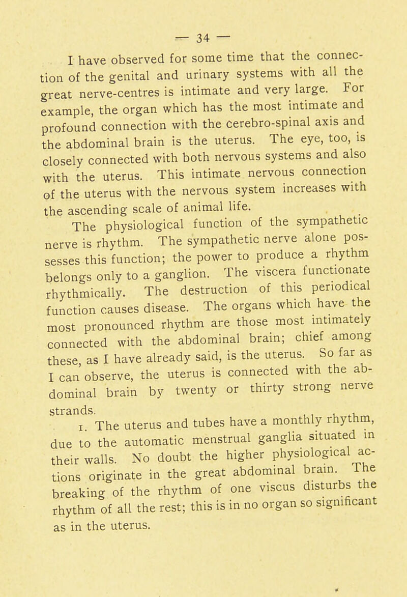 I have observed for some time that the connec- tion of the genital and urinary systems with all the great nerve-centres is intimate and very large. For example, the organ which has the most intimate and profound connection with the cerebro-spinal axis and the abdominal brain is the uterus. The eye, too, is closely connected with both nervous systems and also with the uterus. This intimate nervous connection of the uterus with the nervous system increases with the ascending scale of animal life. The physiological function of the sympathetic nerve is rhythm. The sympathetic nerve alone pos- sesses this function; the power to produce a rhythm belongs only to a ganglion. The viscera functionate rhythmically. The destruction of this periodical function causes disease. The organs which have the most pronounced rhythm are those most intimately connected with the abdominal brain; chief among these, as I have already said, is the uterus. So far as I can observe, the uterus is connected with the ab- dominal brain by twenty or thirty strong nerve strands. , i The uterus and tubes have a monthly rhythm, due to the automatic menstrual ganglia situated in their walls. No doubt the higher physiological ac- tions originate in the great abdominal brain. I he breaking of the rhythm of one viscus disturbs the rhythm of all the rest; this is in no organ so significant as in the uterus. *