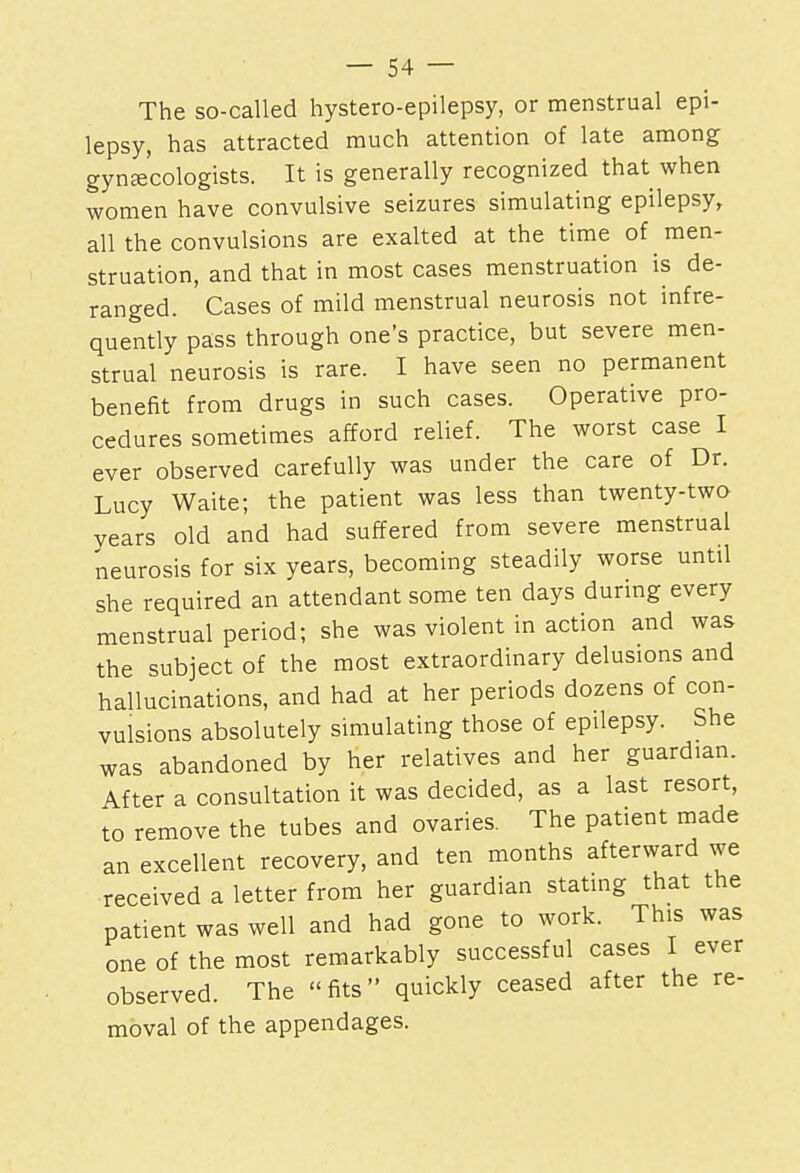 The so-called hystero-epilepsy, or menstrual epi- lepsy, has attracted much attention of late among gynecologists. It is generally recognized that when women have convulsive seizures simulating epilepsy, all the convulsions are exalted at the time of men- struation, and that in most cases menstruation is de- ranged. Cases of mild menstrual neurosis not infre- quently pass through one's practice, but severe men- strual neurosis is rare. I have seen no permanent benefit from drugs in such cases. Operative pro- cedures sometimes afford relief. The worst case I ever observed carefully was under the care of Dr. Lucy Waite; the patient was less than twenty-two years old and had suffered from severe menstrual neurosis for six years, becoming steadily worse until she required an attendant some ten days during every menstrual period; she was violent in action and was the subject of the most extraordinary delusions and hallucinations, and had at her periods dozens of con- vulsions absolutely simulating those of epilepsy. She was abandoned by her relatives and her guardian. After a consultation it was decided, as a last resort, to remove the tubes and ovaries. The patient made an excellent recovery, and ten months afterward we received a letter from her guardian stating that the patient was well and had gone to work. This was one of the most remarkably successful cases I ever observed. The fits quickly ceased after the re- moval of the appendages.