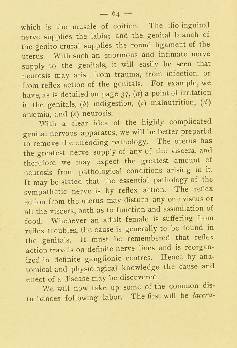 which is the muscle of coition. The ilio-inguinal nerve supplies the labia; and the genital branch of the genito-crural supplies the round ligament of the uterus. With such an enormous and intimate nerve supply to the genitals, it will easily be seen that neurosis may arise from trauma, from infection, or from reflex action of the genitals. For example, we have, as is detailed on page 37, (a) a point of irritation in the genitals, (6) indigestion, (c) malnutrition, (d) anaemia, and (<?) neurosis. With a clear idea of the highly complicated genital nervous apparatus, we will be better prepared to remove the offending pathology. The uterus has the greatest nerve supply of any of the viscera, and therefore we may expect the greatest amount of neurosis from pathological conditions arising in it. It may be stated that the essential pathology of the sympathetic nerve is by reflex action. The reflex action from the uterus may disturb any one viscus or all the viscera, both as to function and assimilation of food. Whenever an adult female is suffering from reflex troubles, the cause is generally to be found in the genitals. It must be remembered that reflex action travels on definite nerve lines and is reorgan- ized in definite ganglionic centres. Hence by ana- tomical and physiological knowledge the cause and effect of a disease may be discovered. We will now take up some of the common dis- turbances following labor. The first will be lacefa-