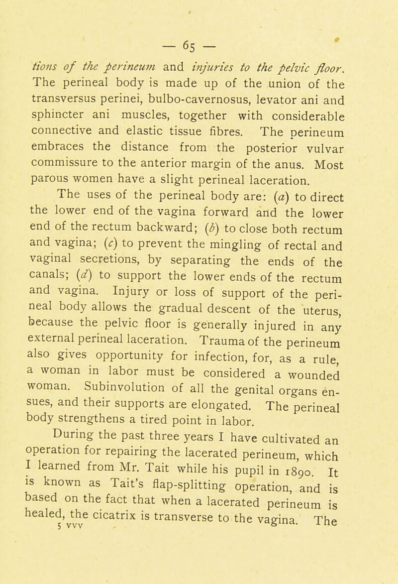 Hons of the perineum and injuries to the pelvic floor. The perineal body is made up of the union of the transversus perinei, bulbo-cavernosus, levator ani and sphincter ani muscles, together with considerable connective and elastic tissue fibres. The perineum embraces the distance from the posterior vulvar commissure to the anterior margin of the anus. Most parous women have a slight perineal laceration. The uses of the perineal body are: (a) to direct the lower end of the vagina forward and the lower end of the rectum backward; (b) to close both rectum and vagina; (c) to prevent the mingling of rectal and vaginal secretions, by separating the ends of the canals; (d) to support the lower ends of the rectum and vagina. Injury or loss of support of the peri- neal body allows the gradual descent of the uterus, because the pelvic floor is generally injured in any external perineal laceration. Trauma of the perineum also gives opportunity for infection, for, as a rule, a woman in labor must be considered a wounded woman. Subinvolution of all the genital organs en- sues, and their supports are elongated. The perineal body strengthens a tired point in labor. During the past three years I have cultivated an operation for repairing the lacerated perineum, which I learned from Mr. Tait while his pupil in 1890 It is known as Tait's flap-splitting operation, and is based on the fact that when a lacerated perineum is healed, the cicatrix is transverse to the vagina. The