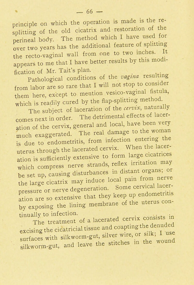 principle on which the operation is made is the re- splitting of the old cicatrix and restoration of the perineal body. The method which I have used for over two years has the additional feature of splitting the recto-vaginal wall from one to two inches. It appears to me that I have better results by this modi- fication of Mr. Taifs plan. Pathological conditions of the vagina resulting from labor are so rare that I will not stop to consider them here, except to mention vesico-vaginal fistula, which is readily cured by the flap-splitting method The subject of laceration of the cervix, naturally comes next in order. The detrimental effects of lacer- ation of the cervix, general and local, have been very much exaggerated. The real damage to the woman is due to endometritis, from infection entering the uterus through the lacerated cervix. When the lacer- ation is sufficiently extensive to form large cicatrices which compress nerve strands, reflex irritation may be set up, causing disturbances in distant organs; or the large cicatrix may induce local pain from nerve pressure or nerve degeneration. tinually to infection. _ , . ~f n lafprated cervix consists in The treatment of a laceratea ccivia excising the ctcatricia. tissue and coapting the denuded surfaces with silkworm-gut, sdver wire, or silk, 1 use sumnt, and leave the stitches in the wound