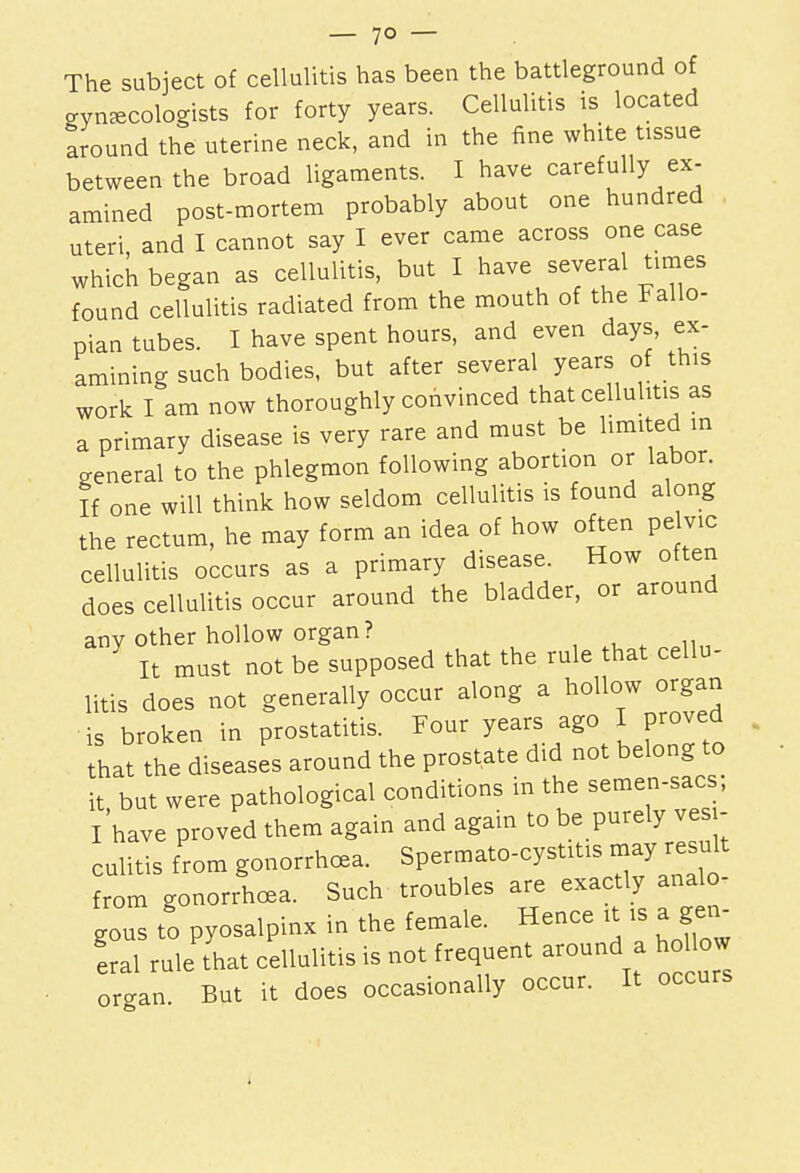 The subject of cellulitis has been the battleground of gynecologists for forty years. Cellulitis is located around the uterine neck, and in the fine white tissue between the broad ligaments. I have carefully ex- amined post-mortem probably about one hundred uteri and I cannot say I ever came across one case which began as cellulitis, but I have several times found cellulitis radiated from the mouth of the Fallo- pian tubes. I have spent hours, and even days, ex- amining such bodies, but after several years of this work I am now thoroughly convinced that cellulitis as a primary disease is very rare and must be limited in general to the phlegmon following abortion or labor. If one will think how seldom cellulitis is found along the rectum, he may form an idea of how often pelvic cellulitis occurs as a primary disease. How often does cellulitis occur around the bladder, or around any other hollow organ? It must not be supposed that the rule that cellu- litis does not generally occur along a hollow organ is broken in prostatitis. Four years ago I proved that the diseases around the prostate did not belong to it but were pathological conditions in the semen-sacs; Ihave proved them again and again to be purely ves - culitis from gonorrhoea. Spermato-cystitis may result from gonorrhoea. Such troubles are exactly analo- gous to pyosalpinx in the female. Hence * is a gen- eral rule that cellulitis is not frequent around a hollow organ. But it does occasionally occur. It occurs