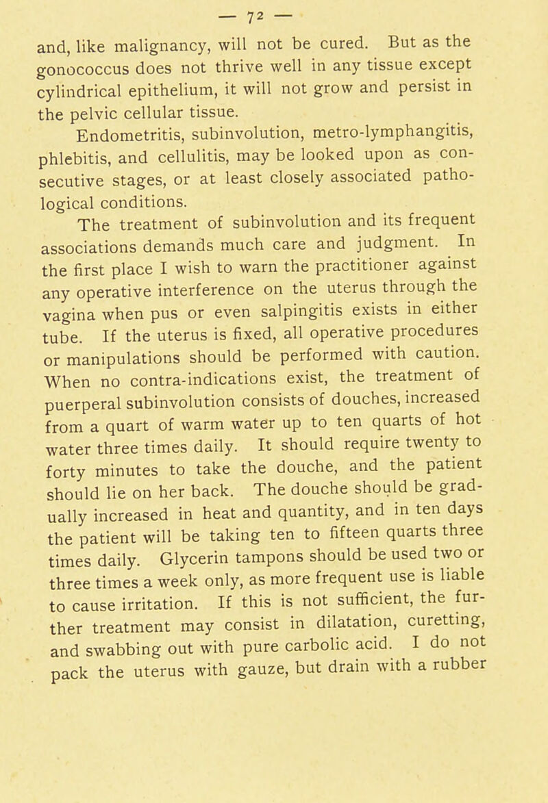 and, like malignancy, will not be cured. But as the gonococcus does not thrive well in any tissue except cylindrical epithelium, it will not grow and persist in the pelvic cellular tissue. Endometritis, subinvolution, metro-lymphangitis, phlebitis, and cellulitis, may be looked upon as con- secutive stages, or at least closely associated patho- logical conditions. The treatment of subinvolution and its frequent associations demands much care and judgment. In the first place I wish to warn the practitioner against any operative interference on the uterus through the vagina when pus or even salpingitis exists in either tube. If the uterus is fixed, all operative procedures or manipulations should be performed with caution. When no contra-indications exist, the treatment of puerperal subinvolution consists of douches, increased from a quart of warm water up to ten quarts of hot water three times daily. It should require twenty to forty minutes to take the douche, and the patient should lie on her back. The douche should be grad- ually increased in heat and quantity, and in ten days the patient will be taking ten to fifteen quarts three times daily. Glycerin tampons should be used two or three times a week only, as more frequent use is liable to cause irritation. If this is not sufficient, the fur- ther treatment may consist in dilatation, curetting, and swabbing out with pure carbolic acid. I do not pack the uterus with gauze, but drain with a rubber