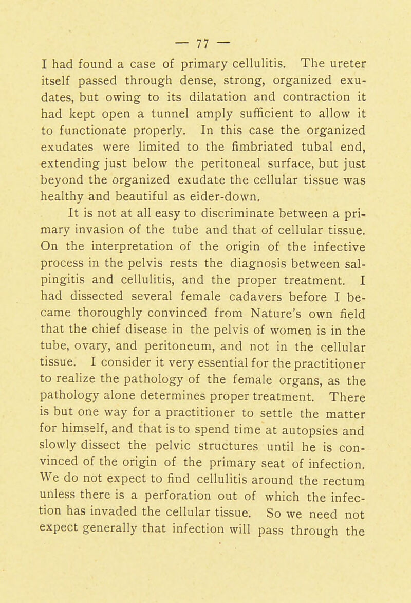 I had found a case of primary cellulitis. The ureter itself passed through dense, strong, organized exu- dates, but owing to its dilatation and contraction it had kept open a tunnel amply sufficient to allow it to functionate properly. In this case the organized exudates were limited to the fimbriated tubal end, extending just below the peritoneal surface, but just beyond the organized exudate the cellular tissue was healthy and beautiful as eider-down. It is not at all easy to discriminate between a pri- mary invasion of the tube and that of cellular tissue. On the interpretation of the origin of the infective process in the pelvis rests the diagnosis between sal- pingitis and cellulitis, and the proper treatment. I had dissected several female cadavers before I be- came thoroughly convinced from Nature's own field that the chief disease in the pelvis of women is in the tube, ovary, and peritoneum, and not in the cellular tissue. I consider it very essential for the practitioner to realize the pathology of the female organs, as the pathology alone determines proper treatment. There is but one way for a practitioner to settle the matter for himself, and that is to spend time at autopsies and slowly dissect the pelvic structures until he is con- vinced of the origin of the primary seat of infection. We do not expect to find cellulitis around the rectum unless there is a perforation out of which the infec- tion has invaded the cellular tissue. So we need not expect generally that infection will pass through the