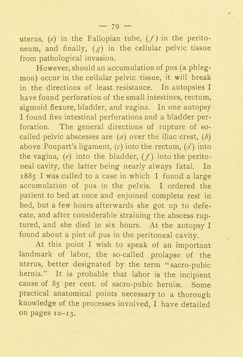 uterus, (e) in the Fallopian tube, (/) in the perito- neum, and finally, (g) in the cellular pelvic tissue from pathological invasion. However, should an accumulation of pus (a phleg- mon) occur in the cellular pelvic tissue, it will break in the directions of least resistance. In autopsies I have found perforation of the small intestines, rectum, sigmoid flexure, bladder, and vagina. In one autopsy I found five intestinal perforations and a bladder per- foration. The general directions of rupture of so- called pelvic abscesses are (a) over the iliac crest, (b) above Poupart's ligament, (c) into the rectum, (d) into the vagina, (e) into the bladder, (/) into the perito- neal cavity, the latter being nearly always fatal. In 1885 I was called to a case in which I found a large accumulation of pus in the pelvis. I ordered the patient to bed at once and enjoined complete rest in bed, but a few hours afterwards she got up to defe- cate, and after considerable straining the abscess rup- tured, and she died in six hours. At the autopsy I found about a pint of pus in the peritoneal cavity. At this point I wish to speak of an important landmark of labor, the so-called prolapse of the uterus, better designated by the term sacro-pubic hernia. It is probable that labor is the incipient cause of 85 per cent, of sacro-pubic hernias. Some practical anatomical points necessary to a thorough knowledge of the processes involved, I have detailed on pages 10-13.