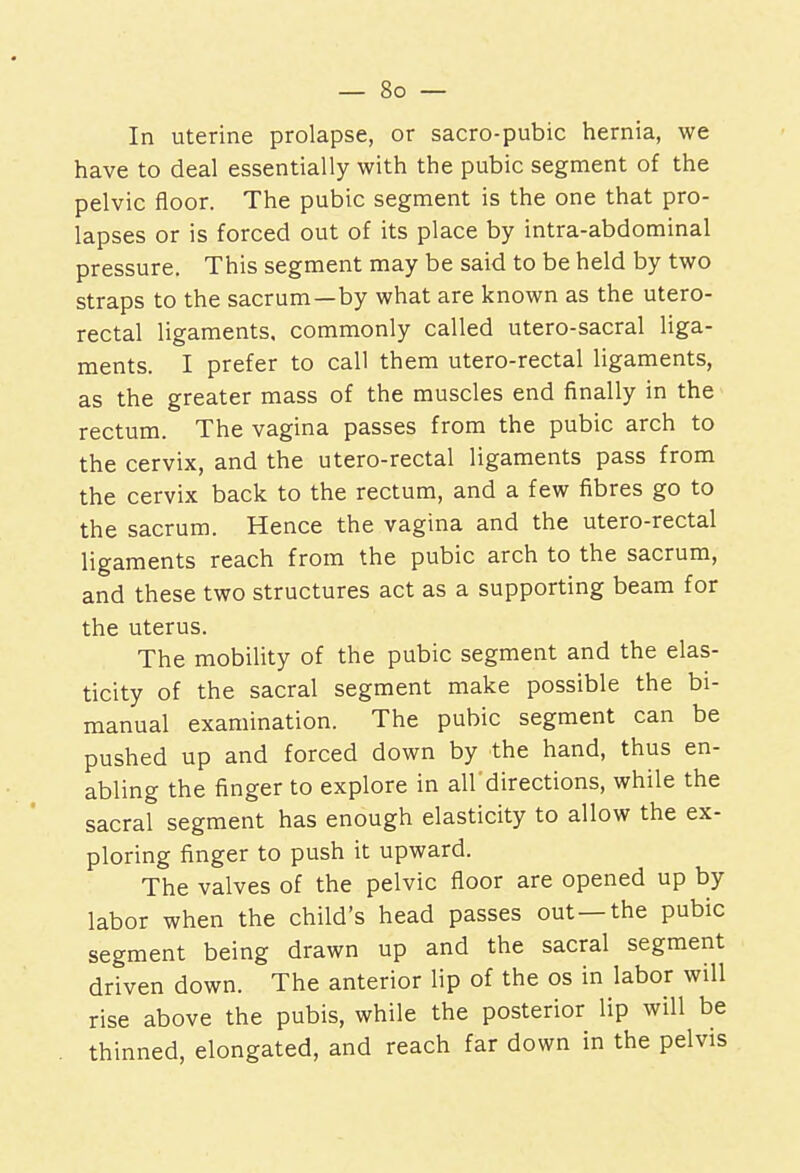 In uterine prolapse, or sacro-pubic hernia, we have to deal essentially with the pubic segment of the pelvic floor. The pubic segment is the one that pro- lapses or is forced out of its place by intra-abdominal pressure. This segment may be said to be held by two straps to the sacrum—by what are known as the utero- rectal ligaments, commonly called utero-sacral liga- ments. I prefer to call them utero-rectal ligaments, as the greater mass of the muscles end finally in the rectum. The vagina passes from the pubic arch to the cervix, and the utero-rectal ligaments pass from the cervix back to the rectum, and a few fibres go to the sacrum. Hence the vagina and the utero-rectal ligaments reach from the pubic arch to the sacrum, and these two structures act as a supporting beam for the uterus. The mobility of the pubic segment and the elas- ticity of the sacral segment make possible the bi- manual examination. The pubic segment can be pushed up and forced down by the hand, thus en- abling the finger to explore in all'directions, while the sacral segment has enough elasticity to allow the ex- ploring finger to push it upward. The valves of the pelvic floor are opened up by labor when the child's head passes out—the pubic segment being drawn up and the sacral segment driven down. The anterior lip of the os in labor will rise above the pubis, while the posterior lip will be thinned, elongated, and reach far down in the pelvis