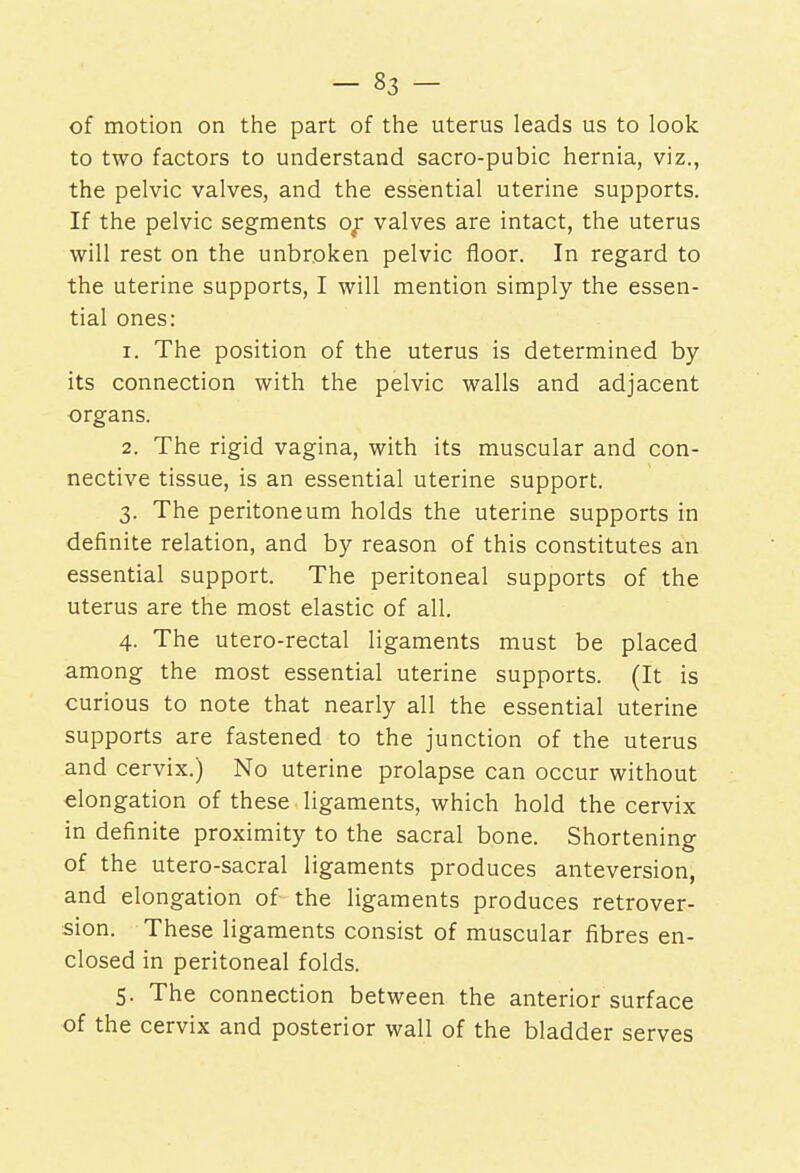 of motion on the part of the uterus leads us to look to two factors to understand sacro-pubic hernia, viz., the pelvic valves, and the essential uterine supports. If the pelvic segments of valves are intact, the uterus will rest on the unbroken pelvic floor. In regard to the uterine supports, I will mention simply the essen- tial ones: 1. The position of the uterus is determined by its connection with the pelvic walls and adjacent organs. 2. The rigid vagina, with its muscular and con- nective tissue, is an essential uterine support. 3. The peritoneum holds the uterine supports in definite relation, and by reason of this constitutes an essential support. The peritoneal supports of the uterus are the most elastic of all. 4. The utero-rectal ligaments must be placed among the most essential uterine supports. (It is curious to note that nearly all the essential uterine supports are fastened to the junction of the uterus and cervix.) No uterine prolapse can occur without elongation of these ligaments, which hold the cervix in definite proximity to the sacral bone. Shortening of the utero-sacral ligaments produces anteversion, and elongation of the ligaments produces retrover- sion. These ligaments consist of muscular fibres en- closed in peritoneal folds. 5. The connection between the anterior surface of the cervix and posterior wall of the bladder serves