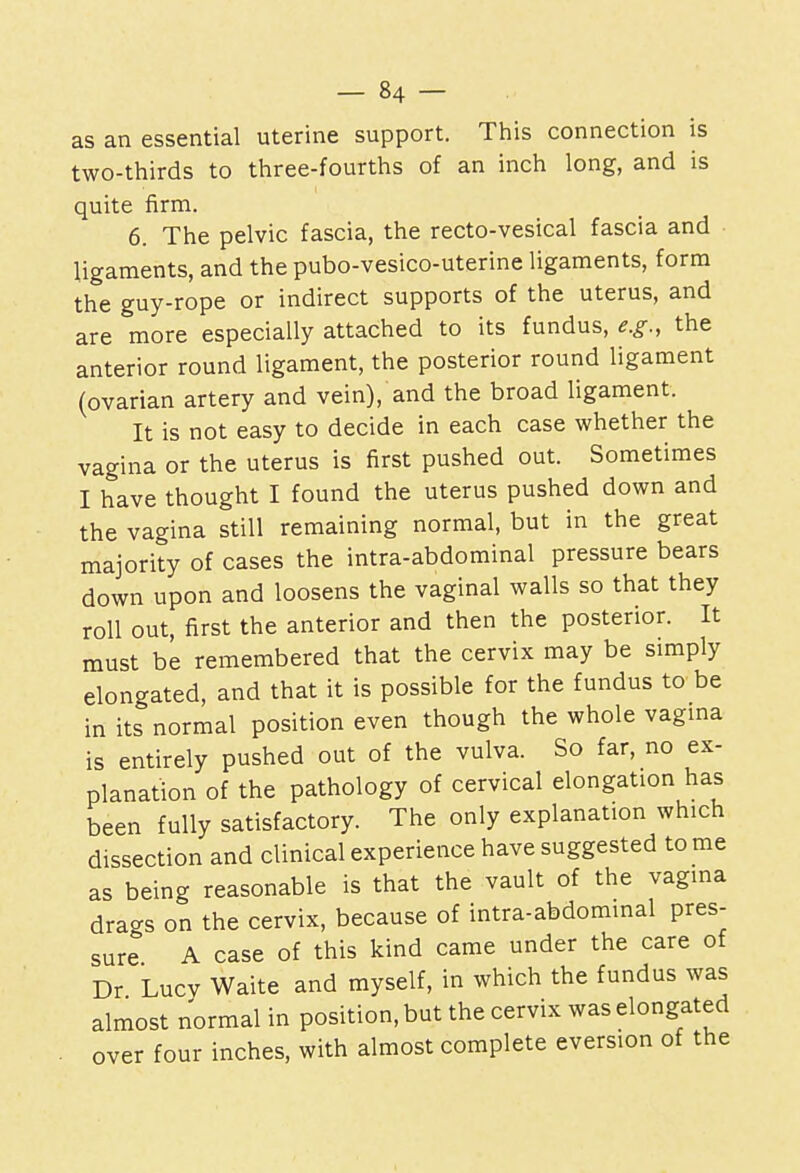 as an essential uterine support. This connection is two-thirds to three-fourths of an inch long, and is quite firm. 6. The pelvic fascia, the recto-vesical fascia and ligaments, and the pubo-vesico-uterine ligaments, form the guy-rope or indirect supports of the uterus, and are more especially attached to its fundus, e.g., the anterior round ligament, the posterior round ligament (ovarian artery and vein), and the broad ligament. It is not easy to decide in each case whether the vagina or the uterus is first pushed out. Sometimes I have thought I found the uterus pushed down and the vagina still remaining normal, but in the great majority of cases the intra-abdominal pressure bears down upon and loosens the vaginal walls so that they roll out, first the anterior and then the posterior. It must be remembered that the cervix may be simply elongated, and that it is possible for the fundus to be in its normal position even though the whole vagina is entirely pushed out of the vulva. So far, no ex- planation of the pathology of cervical elongation has been fully satisfactory. The only explanation which dissection and clinical experience have suggested to me as being reasonable is that the vault of the vagina drags on the cervix, because of intra-abdominal pres- sure A case of this kind came under the care of Dr Lucv Waite and myself, in which the fundus was almost normal in position, but the cervix was elongated over four inches, with almost complete eversion of the