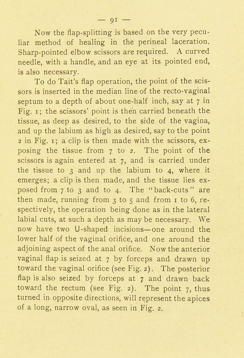 Now the flap-splitting is based on the very pecu- liar method of healing in the perineal laceration. Sharp-pointed elbow scissors are required. A curved needle, with a handle, and an eye at its pointed end, is also necessary. To do Tait's flap operation, the point of the scis- sors is inserted in the median line of the recto-vaginal septum to a depth of about one-half inch, say at 7 in Fig. 1; the scissors' point is then carried beneath the tissue, as deep as desired, to the side of the vagina, and up the labium as high as desired, say to the point 2 in Fig. 1; a clip is then made with the scissors, ex- posing the tissue from 7 to 2. The point of the scissors is again entered at 7, and is carried under the tissue to 3 and up the labium to 4, where it emerges; a clip is then made, and the tissue lies ex- posed from 7 to 3 and to 4. The back-cuts are then made, running from 3 to 5 and from 1 to 6, re- spectively, the operation being done as in the lateral labial cuts, at such a depth as may be necessary. We now have two U-shaped incisions—one around the. lower half of the vaginal orifice, and one around the adjoining aspect of the anal orifice. Now the anterior vaginal flap is seized at 7 by forceps and drawn up toward the vaginal orifice (see Fig. 2). The posterior flap is also seized by forceps at 7 and drawn back toward the rectum (see Fig. 2). The point 7, thus turned in opposite directions, will represent the apices of a long, narrow oval, as seen in Fig. 2.