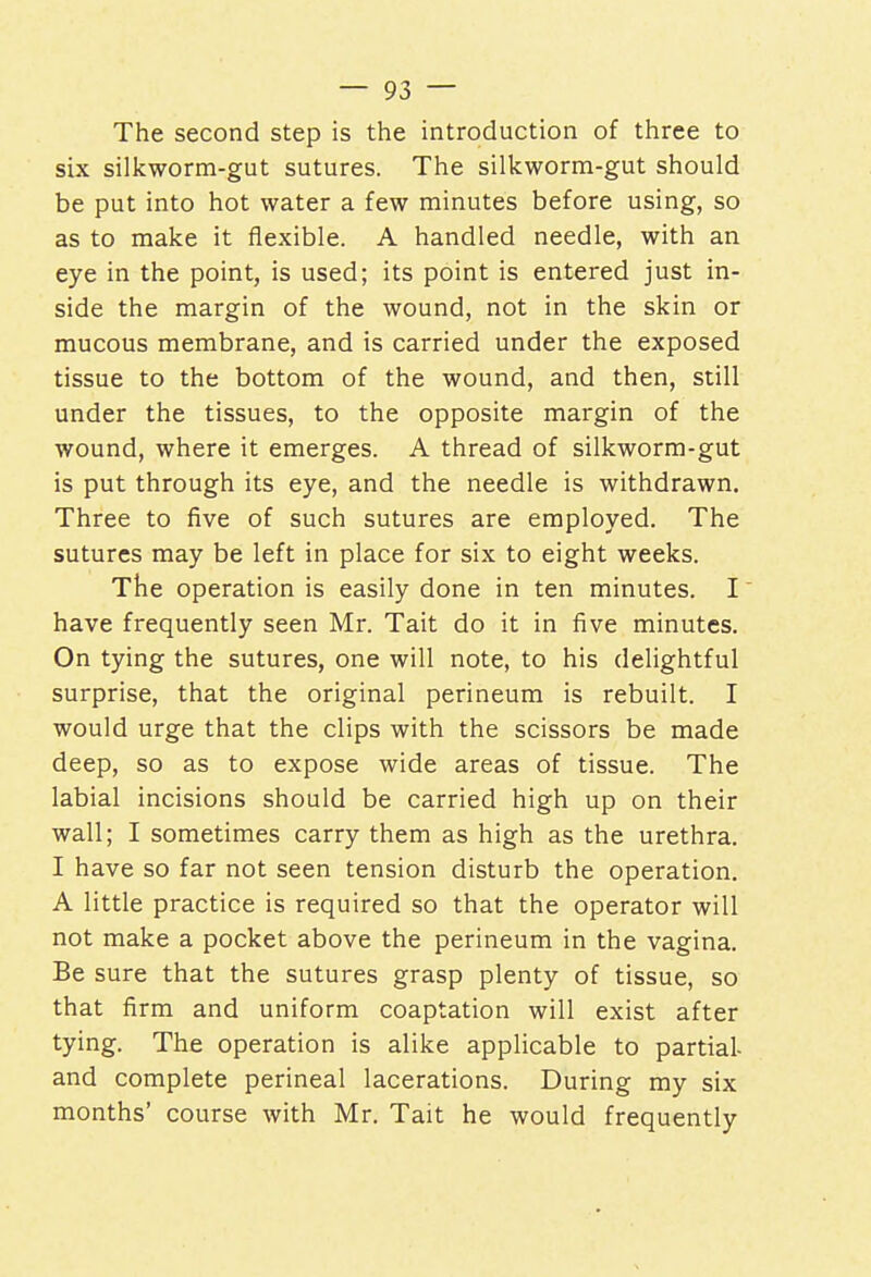 The second step is the introduction of three to six silkworm-gut sutures. The silkworm-gut should be put into hot water a few minutes before using, so as to make it flexible. A handled needle, with an eye in the point, is used; its point is entered just in- side the margin of the wound, not in the skin or mucous membrane, and is carried under the exposed tissue to the bottom of the wound, and then, still under the tissues, to the opposite margin of the wound, where it emerges. A thread of silkworm-gut is put through its eye, and the needle is withdrawn. Three to five of such sutures are employed. The sutures may be left in place for six to eight weeks. The operation is easily done in ten minutes. I have frequently seen Mr. Tait do it in five minutes. On tying the sutures, one will note, to his delightful surprise, that the original perineum is rebuilt. I would urge that the clips with the scissors be made deep, so as to expose wide areas of tissue. The labial incisions should be carried high up on their wall; I sometimes carry them as high as the urethra. I have so far not seen tension disturb the operation. A little practice is required so that the operator will not make a pocket above the perineum in the vagina. Be sure that the sutures grasp plenty of tissue, so that firm and uniform coaptation will exist after tying. The operation is alike applicable to partial- and complete perineal lacerations. During my six months' course with Mr. Tait he would frequently