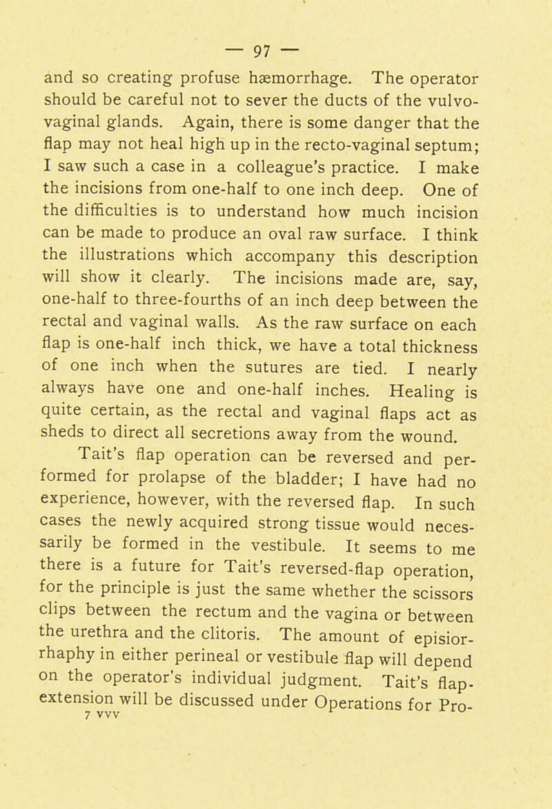 and so creating profuse haemorrhage. The operator should be careful not to sever the ducts of the vulvo- vaginal glands. Again, there is some danger that the flap may not heal high up in the recto-vaginal septum; I saw such a case in a colleague's practice. I make the incisions from one-half to one inch deep. One of the difficulties is to understand how much incision can be made to produce an oval raw surface. I think the illustrations which accompany this description will show it clearly. The incisions made are, say, one-half to three-fourths of an inch deep between the rectal and vaginal walls. As the raw surface on each flap is one-half inch thick, we have a total thickness of one inch when the sutures are tied. I nearly always have one and one-half inches. Healing is quite certain, as the rectal and vaginal flaps act as sheds to direct all secretions away from the wound. Tait's flap operation can be reversed and per- formed for prolapse of the bladder; I have had no experience, however, with the reversed flap. In such cases the newly acquired strong tissue would neces- sarily be formed in the vestibule. It seems to me there is a future for Tait's reversed-flap operation, for the principle is just the same whether the scissors clips between the rectum and the vagina or between the urethra and the clitoris. The amount of episior- rhaphy in either perineal or vestibule flap will depend on the operator's individual judgment. Tait's flap- extension will be discussed under Operations for Pro-