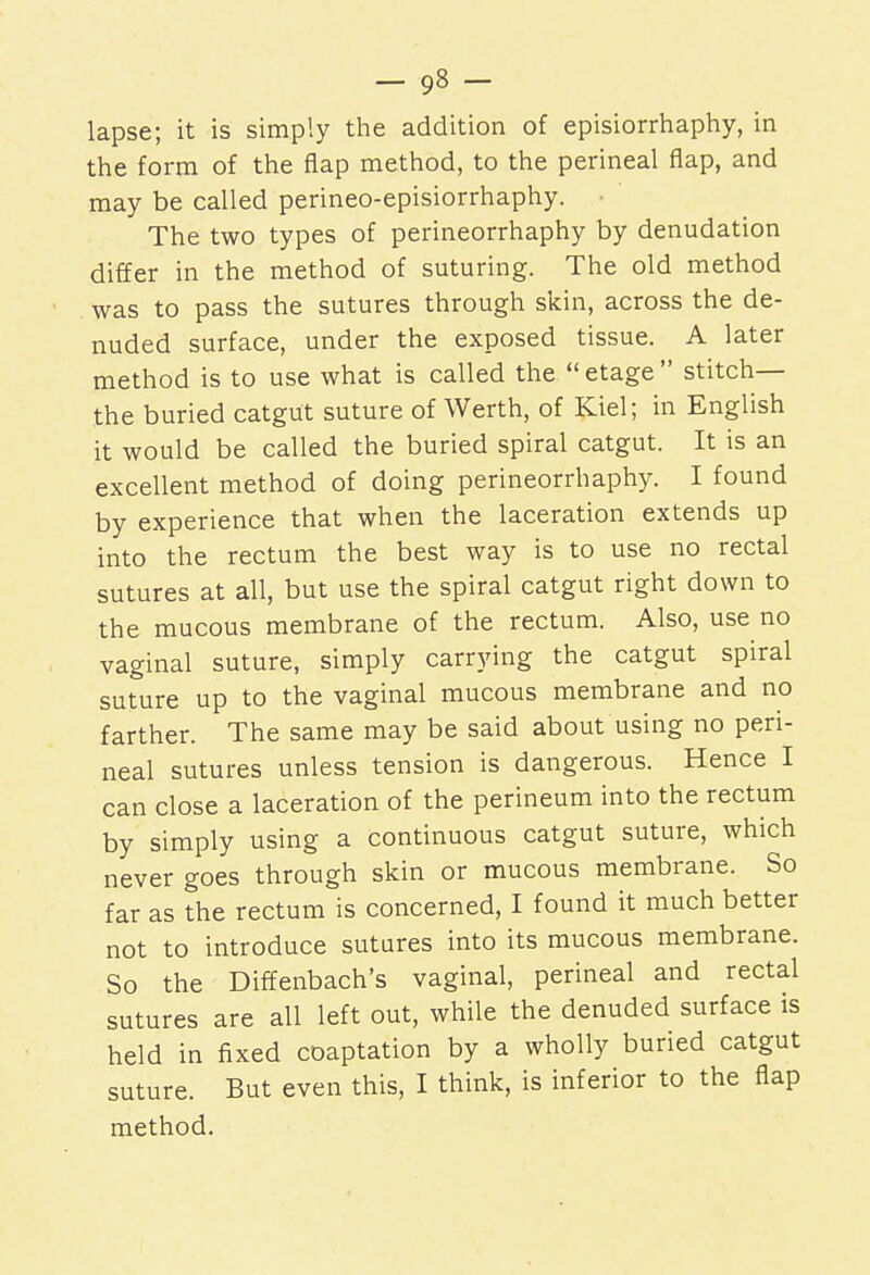 lapse; it is simply the addition of episiorrhaphy, in the form of the flap method, to the perineal flap, and may be called perineo-episiorrhaphy. The two types of perineorrhaphy by denudation differ in the method of suturing. The old method was to pass the sutures through skin, across the de- nuded surface, under the exposed tissue. A later method is to use what is called the  etage  stitch— the buried catgut suture of Werth, of Kiel; in English it would be called the buried spiral catgut. It is an excellent method of doing perineorrhaphy. I found by experience that when the laceration extends up into the rectum the best way is to use no rectal sutures at all, but use the spiral catgut right down to the mucous membrane of the rectum. Also, use no vaginal suture, simply carrying the catgut spiral suture up to the vaginal mucous membrane and no farther. The same may be said about using no peri- neal sutures unless tension is dangerous. Hence I can close a laceration of the perineum into the rectum by simply using a continuous catgut suture, which never goes through skin or mucous membrane. So far as the rectum is concerned, I found it much better not to introduce sutures into its mucous membrane. So the Diffenbach's vaginal, perineal and rectal sutures are all left out, while the denuded surface is held in fixed coaptation by a wholly buried catgut suture. But even this, I think, is inferior to the flap method.