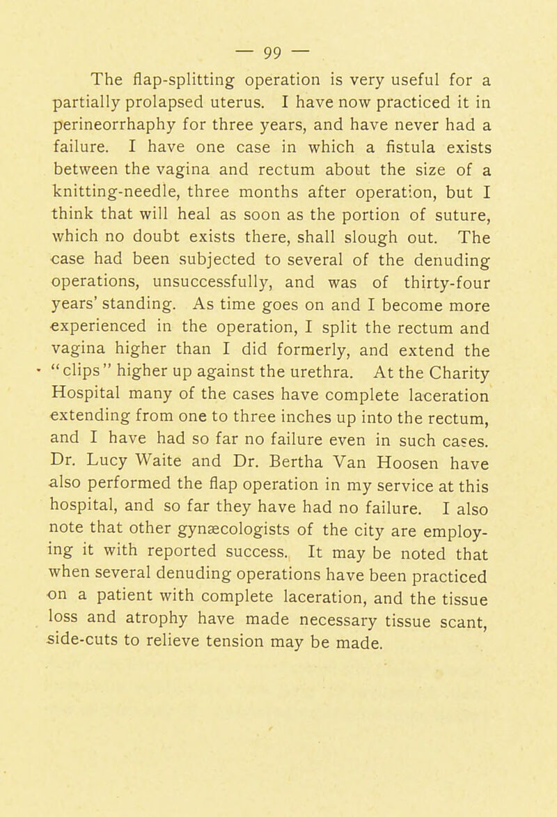 The flap-splitting operation is very useful for a partially prolapsed uterus. I have now practiced it in perineorrhaphy for three years, and have never had a failure. I have one case in which a fistula exists between the vagina and rectum about the size of a knitting-needle, three months after operation, but I think that will heal as soon as the portion of suture, which no doubt exists there, shall slough out. The case had been subjected to several of the denuding operations, unsuccessfully, and was of thirty-four years' standing. As time goes on and I become more experienced in the operation, I split the rectum and vagina higher than I did formerly, and extend the • clips higher up against the urethra. At the Charity Hospital many of the cases have complete laceration extending from one to three inches up into the rectum, and I have had so far no failure even in such cases. Dr. Lucy Waite and Dr. Bertha Van Hoosen have also performed the flap operation in my service at this hospital, and so far they have had no failure. I also note that other gynaecologists of the city are employ- ing it with reported success. It may be noted that when several denuding operations have been practiced on a patient with complete laceration, and the tissue loss and atrophy have made necessary tissue scant, side-cuts to relieve tension may be made.