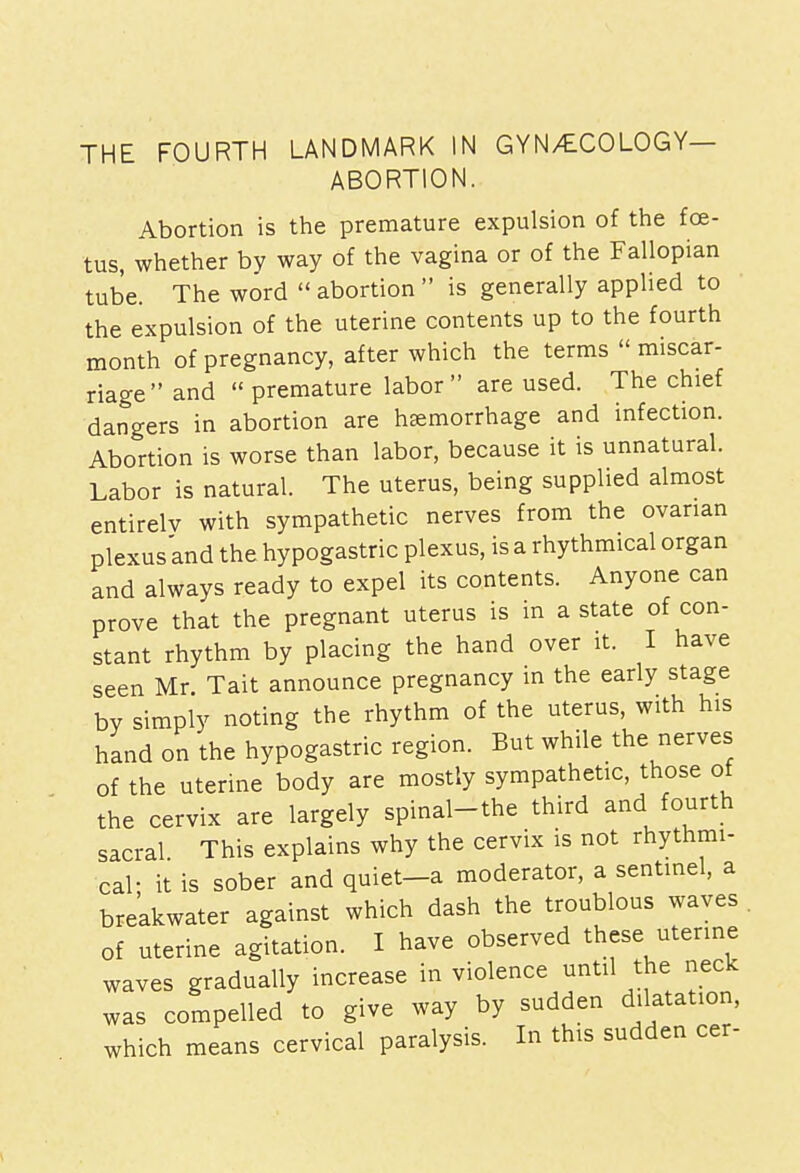 THE FOURTH LANDMARK IN GYNAECOLOGY— ABORTION. Abortion is the premature expulsion of the foe- tus, whether by way of the vagina or of the Fallopian tube. The word  abortion  is generally applied to the expulsion of the uterine contents up to the fourth month of pregnancy, after which the terms  miscar- riage and  premature labor are used. The chief dangers in abortion are hemorrhage and infection. Abortion is worse than labor, because it is unnatural. Labor is natural. The uterus, being supplied almost entirely with sympathetic nerves from the ovarian plexus and the hypogastric plexus, is a rhythmical organ and always ready to expel its contents. Anyone can prove that the pregnant uterus is in a state of con- stant rhythm by placing the hand over it. I have seen Mr Tait announce pregnancy in the early stage by simply noting the rhythm of the uterus, with his hand on the hypogastric region. But while the nerves of the uterine body are mostly sympathetic, those ot the cervix are largely spinal-the third and fourth sacral This explains why the cervix is not rhythmi- cal- it is sober and quiet-a moderator, a sentinel, a breakwater against which dash the troublous waves of uterine agitation. I have observed these uterine waves gradually increase in violence until the neck was compelled to give way by sudden dilatation, which means cervical paralysis. In this sudden cer-