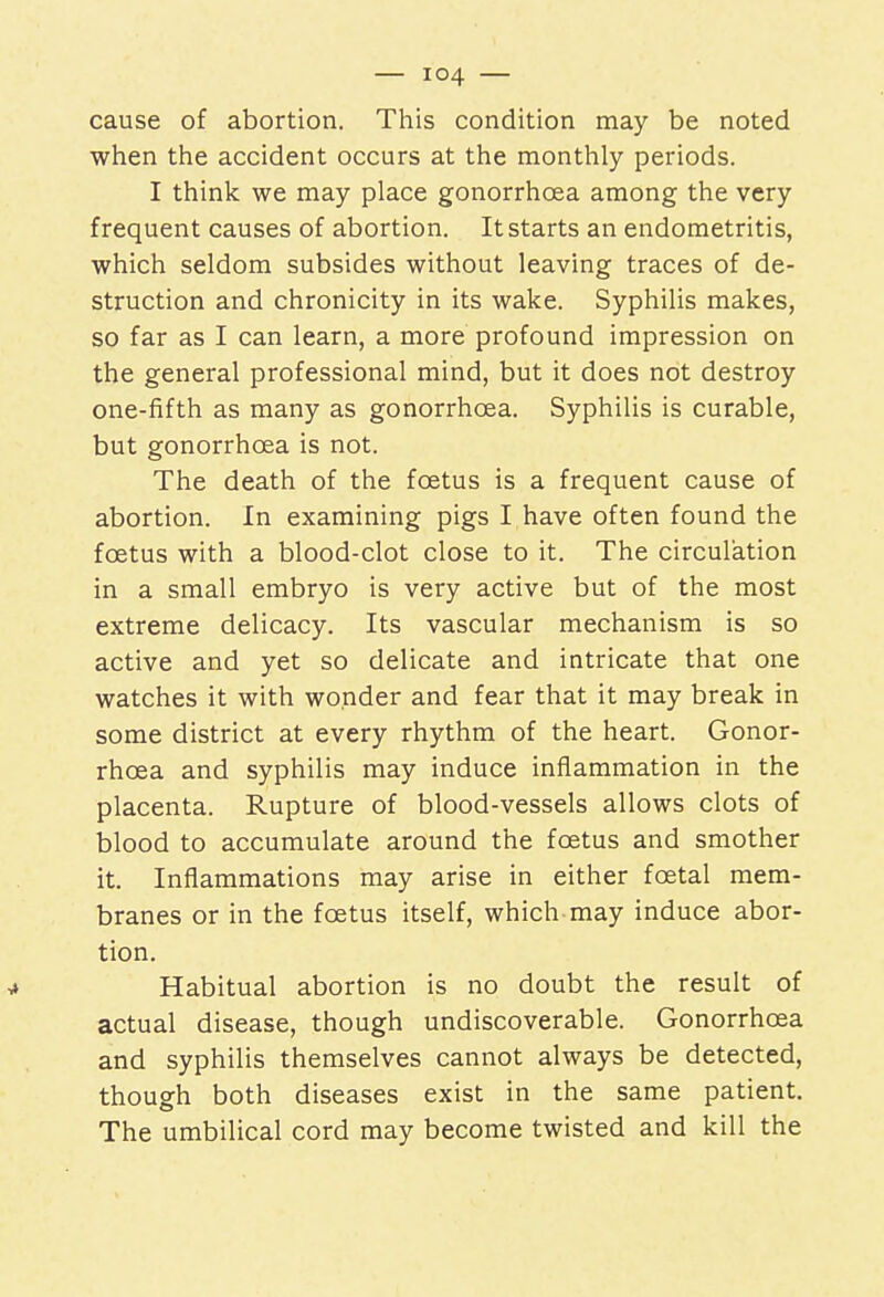 cause of abortion. This condition may be noted when the accident occurs at the monthly periods. I think we may place gonorrhoea among the very frequent causes of abortion. It starts an endometritis, which seldom subsides without leaving traces of de- struction and chronicity in its wake. Syphilis makes, so far as I can learn, a more profound impression on the general professional mind, but it does not destroy one-fifth as many as gonorrhoea. Syphilis is curable, but gonorrhoea is not. The death of the foetus is a frequent cause of abortion. In examining pigs I have often found the foetus with a blood-clot close to it. The circulation in a small embryo is very active but of the most extreme delicacy. Its vascular mechanism is so active and yet so delicate and intricate that one watches it with wonder and fear that it may break in some district at every rhythm of the heart. Gonor- rhoea and syphilis may induce inflammation in the placenta. Rupture of blood-vessels allows clots of blood to accumulate around the foetus and smother it. Inflammations may arise in either fcetal mem- branes or in the foetus itself, which may induce abor- tion. ■* Habitual abortion is no doubt the result of actual disease, though undiscoverable. Gonorrhoea and syphilis themselves cannot always be detected, though both diseases exist in the same patient. The umbilical cord may become twisted and kill the