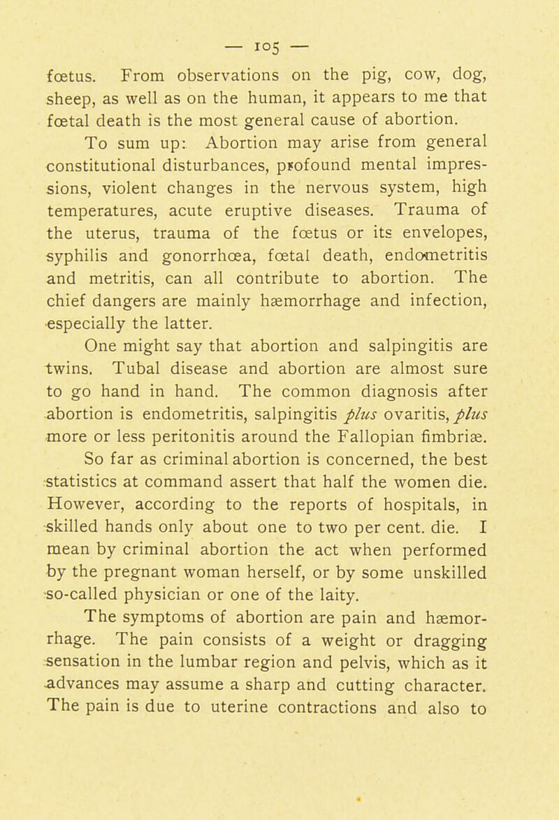 foetus. From observations on the pig, cow, dog, sheep, as well as on the human, it appears to me that foetal death is the most general cause of abortion. To sum up: Abortion may arise from general constitutional disturbances, psofound mental impres- sions, violent changes in the nervous system, high temperatures, acute eruptive diseases. Trauma of the uterus, trauma of the foetus or its envelopes, syphilis and gonorrhoea, foetal death, endometritis and metritis, can all contribute to abortion. The chief dangers are mainly haemorrhage and infection, especially the latter. One might say that abortion and salpingitis are twins. Tubal disease and abortion are almost sure to go hand in hand. The common diagnosis after abortion is endometritis, salpingitis plus ovaritis, plus more or less peritonitis around the Fallopian fimbriae. So far as criminal abortion is concerned, the best statistics at command assert that half the women die. However, according to the reports of hospitals, in skilled hands only about one to two per cent. die. I mean by criminal abortion the act when performed by the pregnant woman herself, or by some unskilled so-called physician or one of the laity. The symptoms of abortion are pain and haemor- rhage. The pain consists of a weight or dragging sensation in the lumbar region and pelvis, which as it advances may assume a sharp and cutting character. The pain is due to uterine contractions and also to