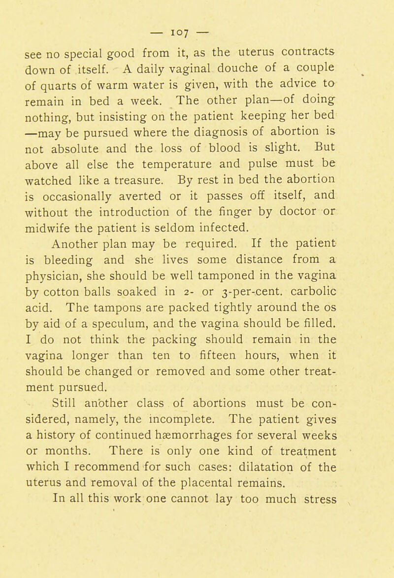 see no special good from it, as the uterus contracts down of itself. A daily vaginal douche of a couple of quarts of warm water is given, with the advice to remain in bed a week. The other plan—of doing nothing, but insisting on the patient keeping her bed —may be pursued where the diagnosis of abortion is not absolute and the loss of blood is slight. But above all else the temperature and pulse must be watched like a treasure. By rest in bed the abortion is occasionally averted or it passes off itself, and without the introduction of the finger by doctor or midwife the patient is seldom infected. Another plan may be required. If the patient is bleeding and she lives some distance from a physician, she should be well tamponed in the vagina by cotton balls soaked in 2- or 3-per-cent. carbolic acid. The tampons are packed tightly around the os by aid of a speculum, and the vagina should be filled. I do not think the packing should remain in the vagina longer than ten to fifteen hours, when it should be changed or removed and some other treat- ment pursued. Still another class of abortions must be con- sidered, namely, the incomplete. The patient gives a history of continued hemorrhages for several weeks or months. There is only one kind of treatment which I recommend for such cases: dilatation of the uterus and removal of the placental remains. In all this work one cannot lay too much stress