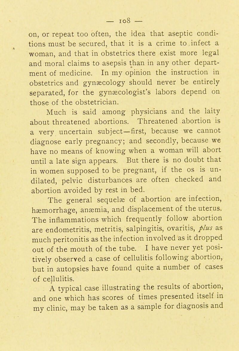 on, or repeat too often, the idea that aseptic condi- tions must be secured, that it is a crime to infect a woman, and that in obstetrics there exist more legal and moral claims to asepsis than in any other depart- ment of medicine. In my opinion the instruction in obstetrics and gynaecology should never be entirely separated, for the gynaecologist's labors depend on those of the obstetrician. Much is said among physicians and the laity about threatened abortions. Threatened abortion is a very uncertain subject—first, because we cannot diagnose early pregnancy; and secondly, because we have no means of knowing when a woman will abort until a late sign appears. But there is no doubt that in women supposed to be pregnant, if the os is un- dilated, pelvic disturbances are often checked and abortion avoided by rest in bed. The general sequelae of abortion are infection, haemorrhage, anaemia, and displacement of the uterus. The inflammations which frequently follow abortion are endometritis, metritis, salpingitis, ovaritis, plus as much peritonitis as the infection involved as it dropped out of the mouth of the tube. I have never yet posi- tively observed a case of cellulitis following abortion, but in autopsies have found quite a number of cases of cellulitis. A typical case illustrating the results of abortion, and one which has scores of times presented itself in my clinic, may be taken as a sample for diagnosis and