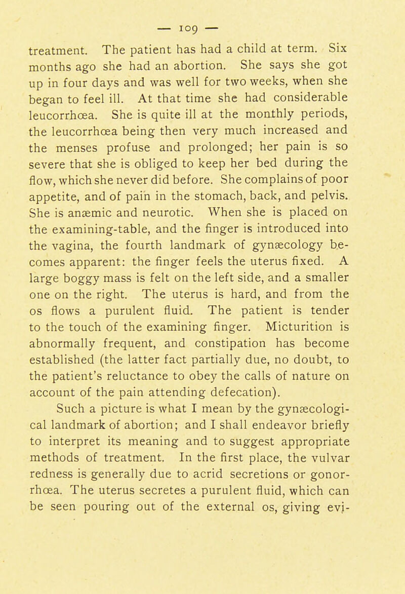 treatment. The patient has had a child at term. Six months ago she had an abortion. She says she got up in four days and was well for two weeks, when she began to feel ill. At that time she had considerable leucorrhoea. She is quite ill at the monthly periods, the leucorrhoea being then very much increased and the menses profuse and prolonged; her pain is so severe that she is obliged to keep her bed during the flow, which she never did before. She complains of poor appetite, and of pain in the stomach, back, and pelvis. She is anaemic and neurotic. When she is placed on the examining-table, and the finger is introduced into the vagina, the fourth landmark of gynaecology be- comes apparent: the finger feels the uterus fixed. A large boggy mass is felt on the left side, and a smaller one on the right. The uterus is hard, and from the os flows a purulent fluid. The patient is tender to the touch of the examining finger. Micturition is abnormally frequent, and constipation has become established (the latter fact partially due, no doubt, to the patient's reluctance to obey the calls of nature on account of the pain attending defecation). Such a picture is what I mean by the gynaecologi- cal landmark of abortion; and I shall endeavor briefly to interpret its meaning and to suggest appropriate methods of treatment. In the first place, the vulvar redness is generally due to acrid secretions or gonor- rhoea. The uterus secretes a purulent fluid, which can be seen pouring out of the external os, giving evi-