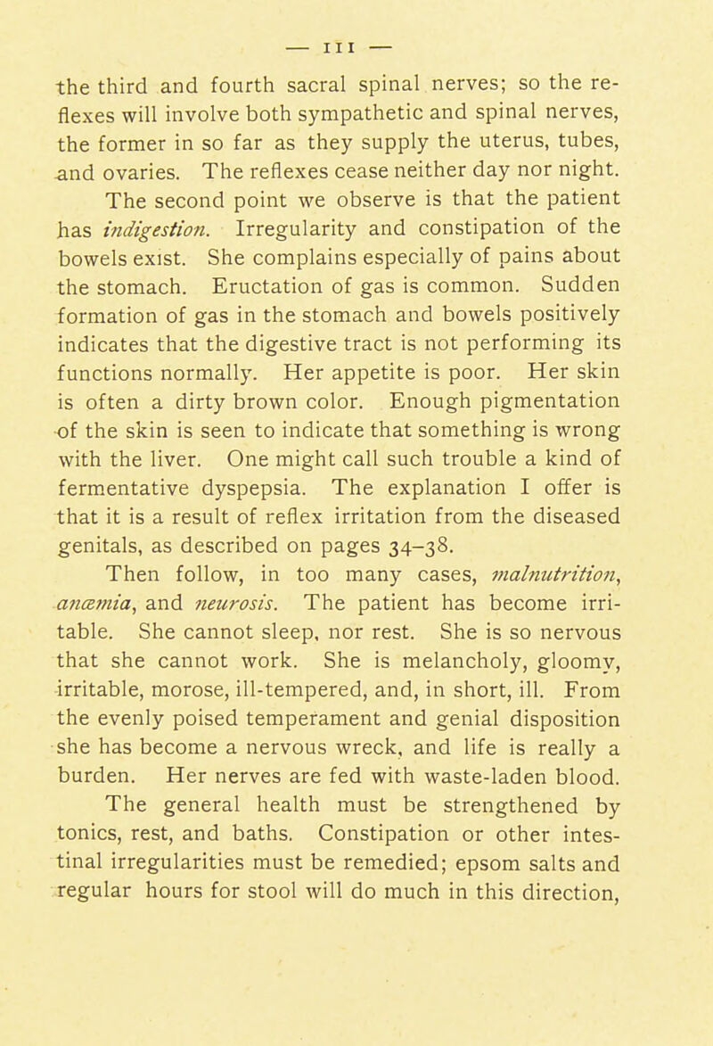 the third and fourth sacral spinal nerves; so the re- flexes will involve both sympathetic and spinal nerves, the former in so far as they supply the uterus, tubes, and ovaries. The reflexes cease neither day nor night. The second point we observe is that the patient has indigestion. Irregularity and constipation of the bowels exist. She complains especially of pains about the stomach. Eructation of gas is common. Sudden formation of gas in the stomach and bowels positively indicates that the digestive tract is not performing its functions normally. Her appetite is poor. Her skin is often a dirty brown color. Enough pigmentation of the skin is seen to indicate that something is wrong with the liver. One might call such trouble a kind of fermentative dyspepsia. The explanation I offer is that it is a result of reflex irritation from the diseased genitals, as described on pages 34-38. Then follow, in too many cases, malnutrition, aticemia, and neurosis. The patient has become irri- table. She cannot sleep, nor rest. She is so nervous that she cannot work. She is melancholy, gloomy, irritable, morose, ill-tempered, and, in short, ill. From the evenly poised temperament and genial disposition she has become a nervous wreck, and life is really a burden. Her nerves are fed with waste-laden blood. The general health must be strengthened by tonics, rest, and baths. Constipation or other intes- tinal irregularities must be remedied; epsom salts and regular hours for stool will do much in this direction,