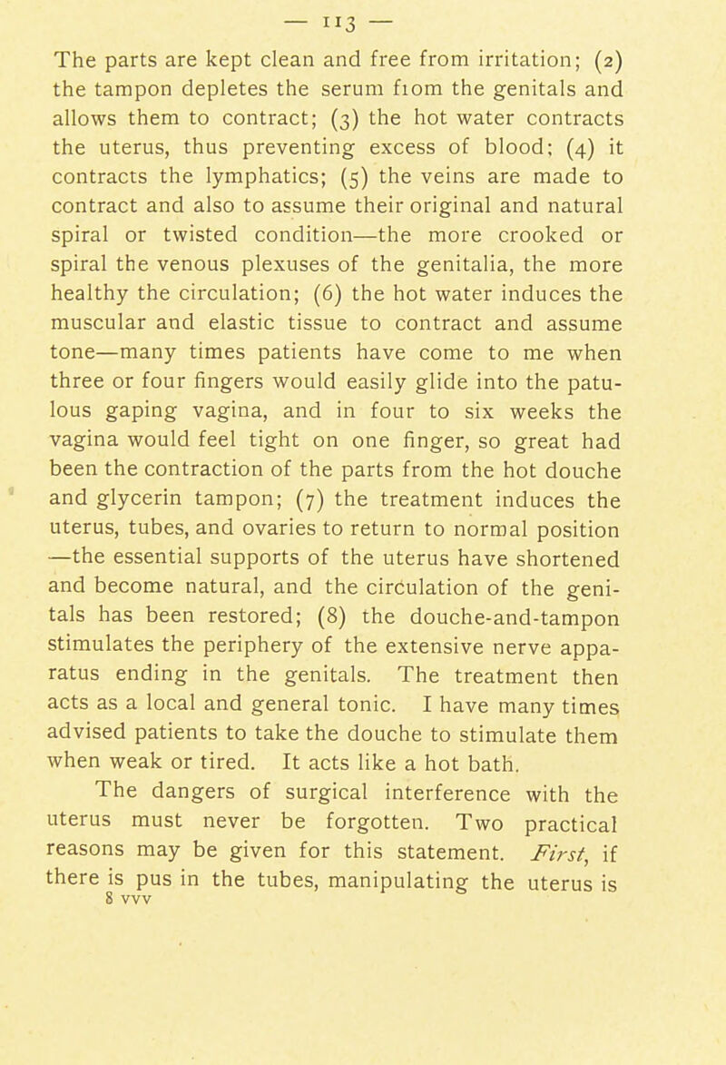 The parts are kept clean and free from irritation; (2) the tampon depletes the serum fiom the genitals and allows them to contract; (3) the hot water contracts the uterus, thus preventing excess of blood; (4) it contracts the lymphatics; (5) the veins are made to contract and also to assume their original and natural spiral or twisted condition—the more crooked or spiral the venous plexuses of the genitalia, the more healthy the circulation; (6) the hot water induces the muscular and elastic tissue to contract and assume tone—many times patients have come to me when three or four fingers would easily glide into the patu- lous gaping vagina, and in four to six weeks the vagina would feel tight on one finger, so great had been the contraction of the parts from the hot douche and glycerin tampon; (7) the treatment induces the uterus, tubes, and ovaries to return to normal position —the essential supports of the uterus have shortened and become natural, and the circulation of the geni- tals has been restored; (8) the douche-and-tampon stimulates the periphery of the extensive nerve appa- ratus ending in the genitals. The treatment then acts as a local and general tonic. I have many times advised patients to take the douche to stimulate them when weak or tired. It acts like a hot bath. The dangers of surgical interference with the uterus must never be forgotten. Two practical reasons may be given for this statement. First, if there is pus in the tubes, manipulating the uterus is 8 wv