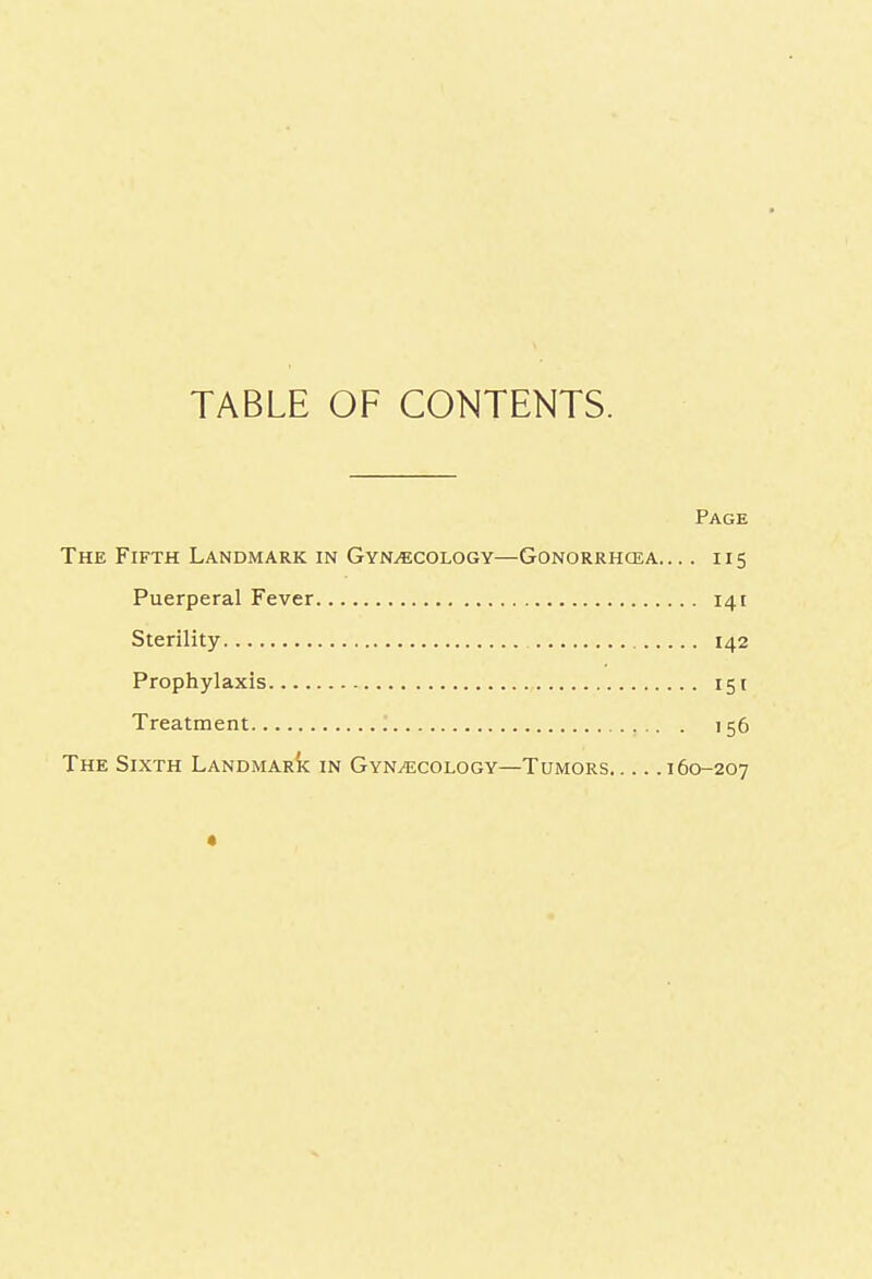 TABLE OF CONTENTS. Page The Fifth Landmark in Gynecology—Gonorrhoea. ... 115 Puerperal Fever 141 Sterility 142 Prophylaxis 151 Treatment '. . 156 The Sixth Landmark in Gynaecology—Tumors 160-207