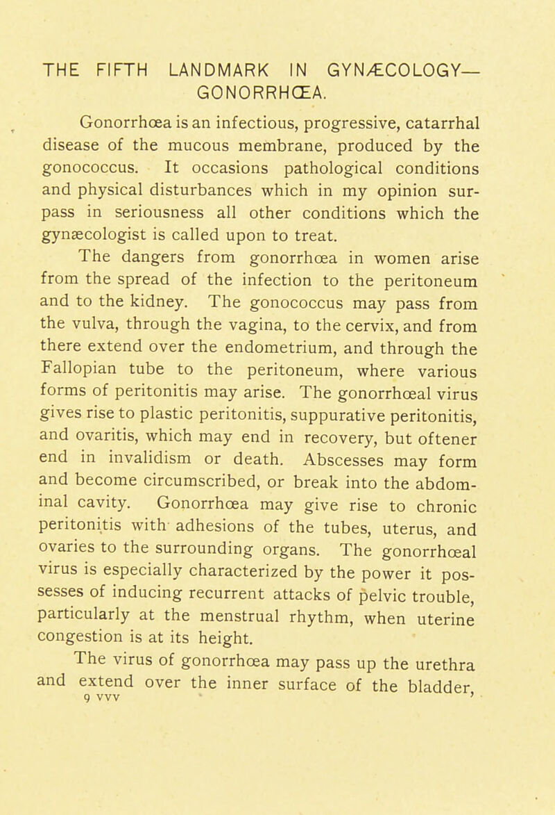 GONORRHOEA. Gonorrhoea is an infectious, progressive, catarrhal disease of the mucous membrane, produced by the gonococcus. It occasions pathological conditions and physical disturbances which in my opinion sur- pass in seriousness all other conditions which the gynaecologist is called upon to treat. The dangers from gonorrhoea in women arise from the spread of the infection to the peritoneum and to the kidney. The gonococcus may pass from the vulva, through the vagina, to the cervix, and from there extend over the endometrium, and through the Fallopian tube to the peritoneum, where various forms of peritonitis may arise. The gonorrhceal virus gives rise to plastic peritonitis, suppurative peritonitis, and ovaritis, which may end in recovery, but oftener end in invalidism or death. Abscesses may form and become circumscribed, or break into the abdom- inal cavity. Gonorrhoea may give rise to chronic peritonitis with- adhesions of the tubes, uterus, and ovaries to the surrounding organs. The gonorrhceal virus is especially characterized by the power it pos- sesses of inducing recurrent attacks of pelvic trouble, particularly at the menstrual rhythm, when uterine congestion is at its height. The virus of gonorrhoea may pass up the urethra and extend over the inner surface of the bladder g vvv '