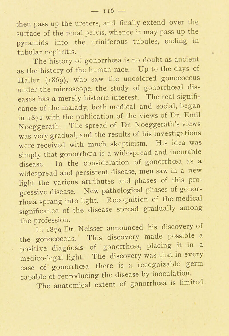 then pass up the ureters, and finally extend over the surface of the renal pelvis, whence it may pass up the pyramids into the uriniferous tubules, ending in tubular nephritis. The history of gonorrhoea is no doubt as ancient as the history of the human race. Up to the days of Haller (1869), who saw the uncolored gonococcus under the microscope, the study of gonorrhceal dis- eases has a merely historic interest. The real signifi- cance of the malady, both medical and social, began in 1872 with the publication of the views of Dr. Emil Noeggerath. The spread of Dr. Noeggerath's views was very gradual, and the results of his investigations were received with much skepticism. His idea was simply that gonorrhoea is a widespread and incurable disease. In the consideration of gonorrhoea as a widespread and persistent disease, men saw in a new light the various attributes and phases of this pro- gressive disease. New pathological phases of gonor- rhoea sprang into light. Recognition of the medical significance of the disease spread gradually among the profession. In 1879 Dr. Neisser announced his discovery of the gonococcus. This discovery made possible a positive diagnosis of gonorrhoea, placing it in a medico-legal light. The discovery was that in every case of gonorrhoea there is a recognizable germ capable of reproducing the disease by inoculation. The anatomical extent of gonorrhoea is limited