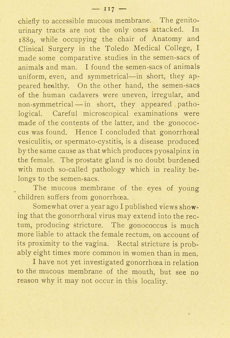 chiefly to accessible mucous membrane. The genito- urinary tracts are not the only ones attacked. In 1889, while occupying the chair of Anatomy and Clinical Surgery in the Toledo Medical College, I made some comparative studies in the semen-sacs of animals and man. I found the semen-sacs of animals uniform, even, and symmetrical—in short, they ap- peared healthy. On the other hand, the semen-sacs of the human cadavers were uneven, irregular, and non-symmetrical — in short, they appeared patho- logical. Careful microscopical examinations were made of the contents of the latter, and the gonococ- cus was found. Hence I concluded that gonorrhceal vesiculitis, or spermato-cystitis, is a disease produced by the same cause as that which produces pyosalpinx in the female. The prostate gland is no doubt burdened with much so-called pathology which in reality be- longs to the semen-sacs. The mucous membrane of the eyes of young children suffers from gonorrhoea. Somewhat over a year ago I published views show- ing that the gonorrhceal virus may extend into the rec- tum, producing stricture. The gonococcus is much more liable to attack the female rectum, on account of its proximity to the vagina. Rectal stricture is prob- ably eight times more common in women than in men. I have not yet investigated gonorrhoea in relation to the mucous membrane of the mouth, but see no reason why it may not occur in this locality.