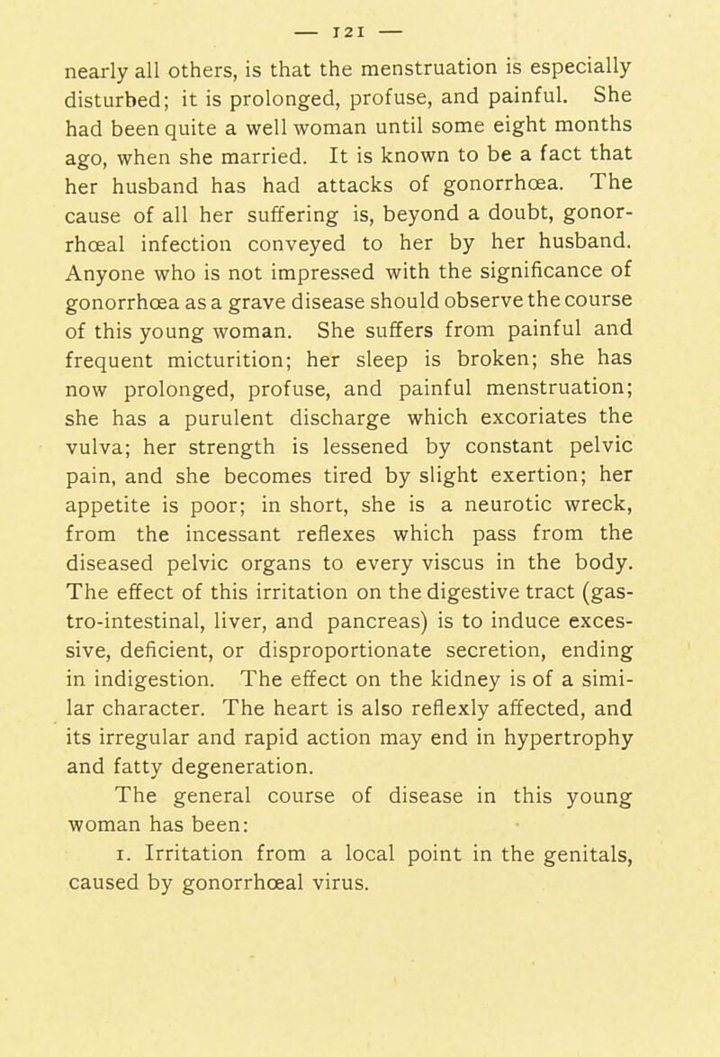 nearly all others, is that the menstruation is especially- disturbed; it is prolonged, profuse, and painful. She had been quite a well woman until some eight months ago, when she married. It is known to be a fact that her husband has had attacks of gonorrhoea. The cause of all her suffering is, beyond a doubt, gonor- rhceal infection conveyed to her by her husband. Anyone who is not impressed with the significance of gonorrhoea as a grave disease should observe the course of this young woman. She suffers from painful and frequent micturition; her sleep is broken; she has now prolonged, profuse, and painful menstruation; she has a purulent discharge which excoriates the vulva; her strength is lessened by constant pelvic pain, and she becomes tired by slight exertion; her appetite is poor; in short, she is a neurotic wreck, from the incessant reflexes which pass from the diseased pelvic organs to every viscus in the body. The effect of this irritation on the digestive tract (gas- trointestinal, liver, and pancreas) is to induce exces- sive, deficient, or disproportionate secretion, ending in indigestion. The effect on the kidney is of a simi- lar character. The heart is also reflexly affected, and its irregular and rapid action may end in hypertrophy and fatty degeneration. The general course of disease in this young woman has been: i. Irritation from a local point in the genitals, caused by gonorrhceal virus.