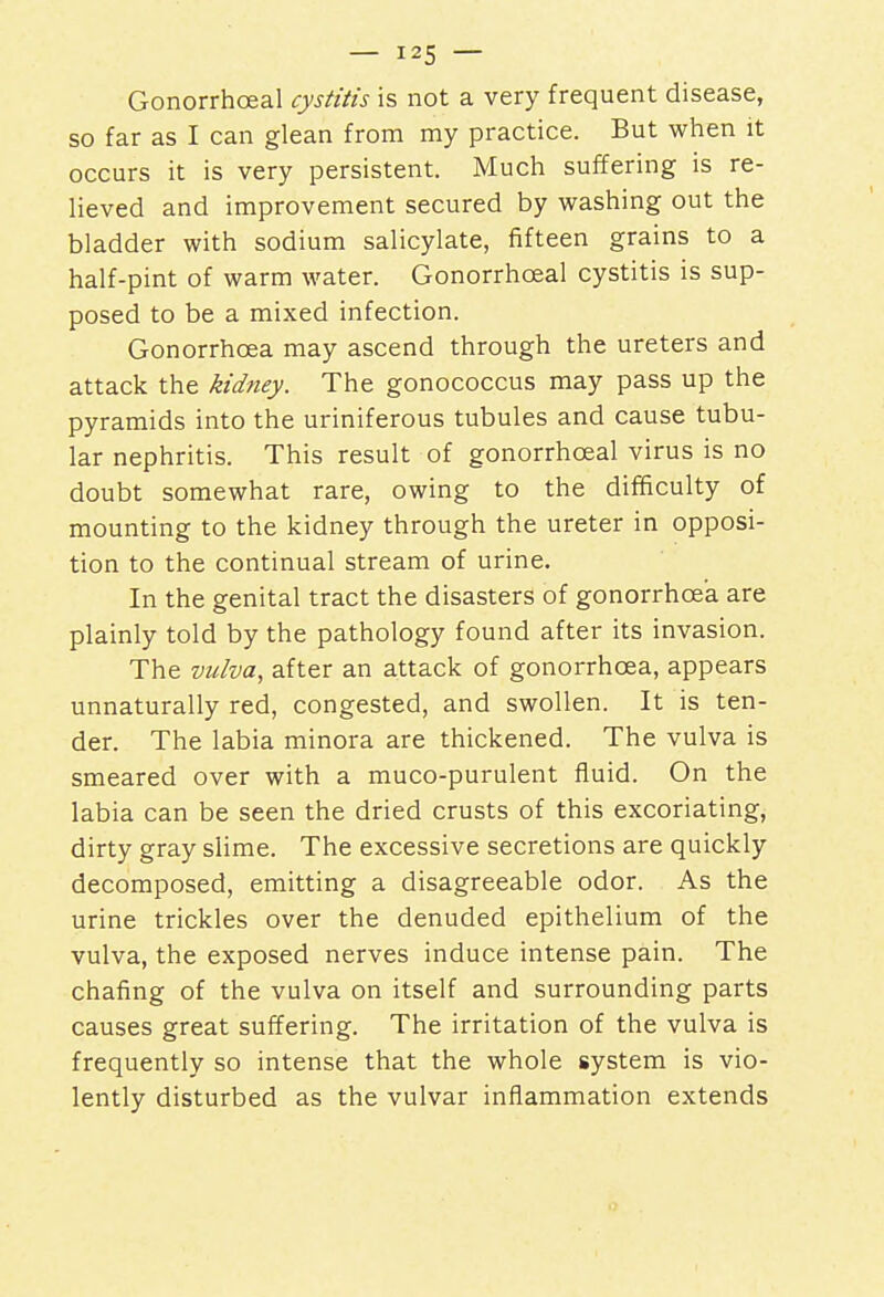 Gonorrhceal cystitis is not a very frequent disease, so far as I can glean from my practice. But when it occurs it is very persistent. Much suffering is re- lieved and improvement secured by washing out the bladder with sodium salicylate, fifteen grains to a half-pint of warm water. Gonorrhceal cystitis is sup- posed to be a mixed infection. Gonorrhoea may ascend through the ureters and attack the kidney. The gonococcus may pass up the pyramids into the uriniferous tubules and cause tubu- lar nephritis. This result of gonorrhceal virus is no doubt somewhat rare, owing to the difficulty of mounting to the kidney through the ureter in opposi- tion to the continual stream of urine. In the genital tract the disasters of gonorrhoea are plainly told by the pathology found after its invasion. The vulva, after an attack of gonorrhoea, appears unnaturally red, congested, and swollen. It is ten- der. The labia minora are thickened. The vulva is smeared over with a muco-purulent fluid. On the labia can be seen the dried crusts of this excoriating, dirty gray slime. The excessive secretions are quickly decomposed, emitting a disagreeable odor. As the urine trickles over the denuded epithelium of the vulva, the exposed nerves induce intense pain. The chafing of the vulva on itself and surrounding parts causes great suffering. The irritation of the vulva is frequently so intense that the whole system is vio- lently disturbed as the vulvar inflammation extends