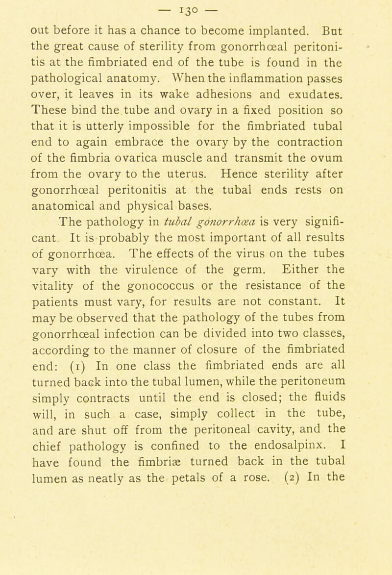 — i3° — out before it has a chance to become implanted. But the great cause of sterility from gonorrhceal peritoni- tis at the fimbriated end of the tube is found in the pathological anatomy. When the inflammation passes over, it leaves in its wake adhesions and exudates. These bind the tube and ovary in a fixed position so that it is utterly impossible for the fimbriated tubal end to again embrace the ovary by the contraction of the fimbria ovarica muscle and transmit the ovum from the ovary to the uterus. Hence sterility after gonorrhceal peritonitis at the tubal ends rests on anatomical and physical bases. The pathology in tubal gonorrhcea is very signifi- cant, It is probably the most important of all results of gonorrhoea. The effects of the virus on the tubes vary with the virulence of the germ. Either the vitality of the gonococcus or the resistance of the patients must vary, for results are not constant. It may be observed that the pathology of the tubes from gonorrhceal infection can be divided into two classes, according to the manner of closure of the fimbriated end: (i) In one class the fimbriated ends are all turned back into the tubal lumen, while the peritoneum simply contracts until the end is closed; the fluids will, in such a case, simply collect in the tube, and are shut off from the peritoneal cavity, and the chief pathology is confined to the endosalpinx. I have found the fimbriae turned back in the tubal lumen as neatly as the petals of a rose. (2) In the