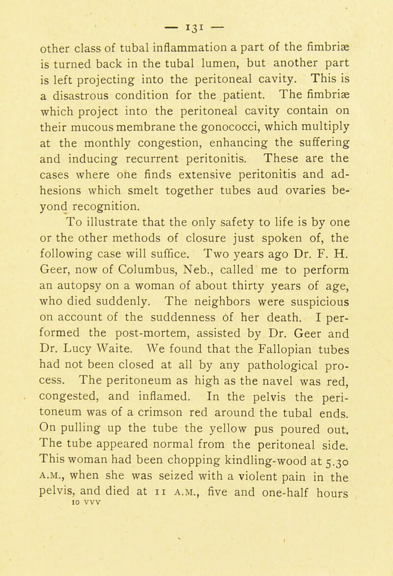 other class of tubal inflammation a part of the fimbriae is turned back in the tubal lumen, but another part is left projecting into the peritoneal cavity. This is a disastrous condition for the patient. The fimbriae which project into the peritoneal cavity contain on their mucous membrane the gonococci, which multiply at the monthly congestion, enhancing the suffering and inducing recurrent peritonitis. These are the cases where one finds extensive peritonitis and ad- hesions which smelt together tubes aud ovaries be- yond recognition. To illustrate that the only safety to life is by one or the other methods of closure just spoken of, the following case will suffice. Two years ago Dr. F. H. Geer, now of Columbus, Neb., called me to perform an autopsy on a woman of about thirty years of age, who died suddenly. The neighbors were suspicious on account of the suddenness Of her death. I per- formed the post-mortem, assisted by Dr. Geer and Dr. Lucy Waite. We found that the Fallopian tubes had not been closed at all by any pathological pro- cess. The peritoneum as high as the navel was red, congested, and inflamed. In the pelvis the peri- toneum was of a crimson red around the tubal ends. On pulling up the tube the yellow pus poured out. The tube appeared normal from the peritoneal side. This woman had been chopping kindling-wood at 5.30 a.m., when she was seized with a violent pain in the pelvis, and died at 11 a.m., five and one-half hours 10 vvv