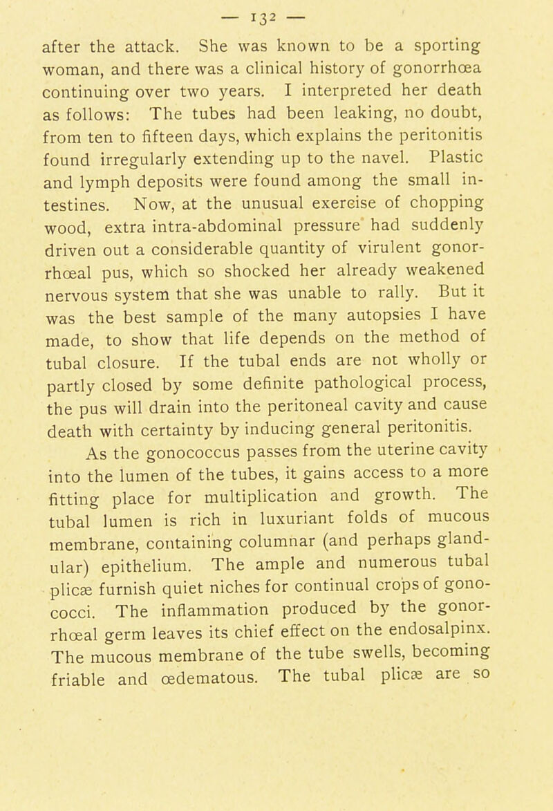 after the attack. She was known to be a sporting woman, and there was a clinical history of gonorrhoea continuing over two years. I interpreted her death as follows: The tubes had been leaking, no doubt, from ten to fifteen days, which explains the peritonitis found irregularly extending up to the navel. Plastic and lymph deposits were found among the small in- testines. Now, at the unusual exercise of chopping wood, extra intra-abdominal pressure had suddenly driven out a considerable quantity of virulent gonor- rhceal pus, which so shocked her already weakened nervous system that she was unable to rally. But it was the best sample of the many autopsies I have made, to show that life depends on the method of tubal closure. If the tubal ends are not wholly or partly closed by some definite pathological process, the pus will drain into the peritoneal cavity and cause death with certainty by inducing general peritonitis. As the gonococcus passes from the uterine cavity into the lumen of the tubes, it gains access to a more fitting place for multiplication and growth. The tubal lumen is rich in luxuriant folds of mucous membrane, containing columnar (and perhaps gland- ular) epithelium. The ample and numerous tubal plicsa furnish quiet niches for continual crops of gono- cocci. The inflammation produced by the gonor- rhceal germ leaves its chief effect on the endosalpinx. The mucous membrane of the tube swells, becoming friable and ©edematous. The tubal plicae are so