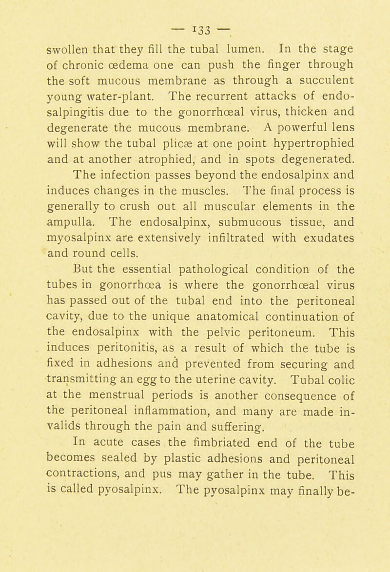 swollen that they fill the tubal lumen. In the stage of chronic oedema one can push the finger through the soft mucous membrane as through a succulent young water-plant. The recurrent attacks of endo- salpingitis due to the gonorrhceal virus, thicken and degenerate the mucous membrane. A powerful lens will show the tubal plicae at one point hypertrophied and at another atrophied, and in spots degenerated. The infection passes beyond the endosalpinx and induces changes in the muscles. The final process is generally to crush out all muscular elements in the ampulla. The endosalpinx, submucous tissue, and myosalpinx are extensively infiltrated with exudates and round cells. But the essential pathological condition of the tubes in gonorrhoea is where the gonorrhceal virus has passed out of the tubal end into the peritoneal cavity, due to the unique anatomical continuation of the endosalpinx with the pelvic peritoneum. This induces peritonitis, as a result of which the tube is fixed in adhesions and prevented from securing and transmitting an egg to the uterine cavity. Tubal colic at the menstrual periods is another consequence of the peritoneal inflammation, and many are made in- valids through the pain and suffering. In acute cases the fimbriated end of the tube becomes sealed by plastic adhesions and peritoneal contractions, and pus may gather in the tube. This is called pyosalpinx. The pyosalpinx may finally be-