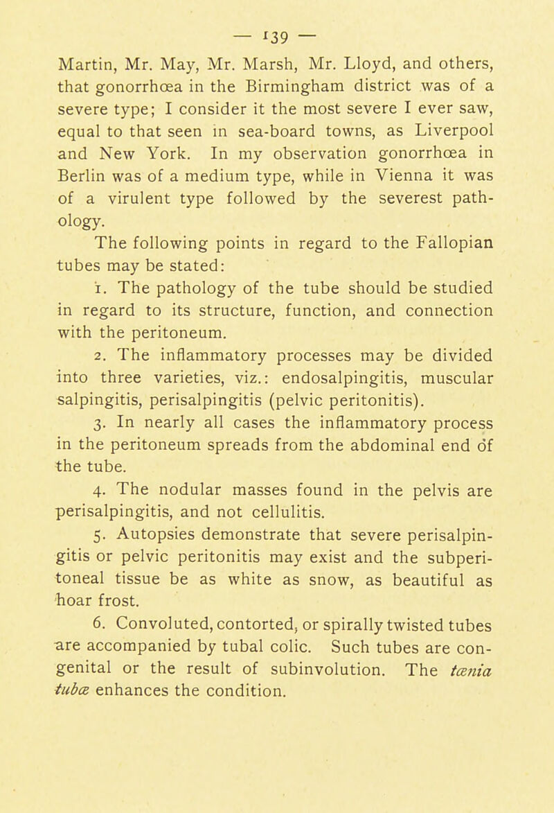 Martin, Mr. May, Mr. Marsh, Mr. Lloyd, and others, that gonorrhoea in the Birmingham district was of a severe type; I consider it the most severe I ever saw, equal to that seen in sea-board towns, as Liverpool and New York. In my observation gonorrhoea in Berlin was of a medium type, while in Vienna it was of a virulent type followed by the severest path- ology. The following points in regard to the Fallopian tubes may be stated: 1. The pathology of the tube should be studied in regard to its structure, function, and connection with the peritoneum. 2. The inflammatory processes may be divided into three varieties, viz.: endosalpingitis, muscular salpingitis, perisalpingitis (pelvic peritonitis). 3. In nearly all cases the inflammatory process in the peritoneum spreads from the abdominal end of the tube. 4. The nodular masses found in the pelvis are perisalpingitis, and not cellulitis. 5. Autopsies demonstrate that severe perisalpin- gitis or pelvic peritonitis may exist and the subperi- toneal tissue be as white as snow, as beautiful as hoar frost. 6. Convol uted, contorted, or spirally twisted tubes ■are accompanied by tubal colic. Such tubes are con- genital or the result of subinvolution. The tenia tuba enhances the condition.