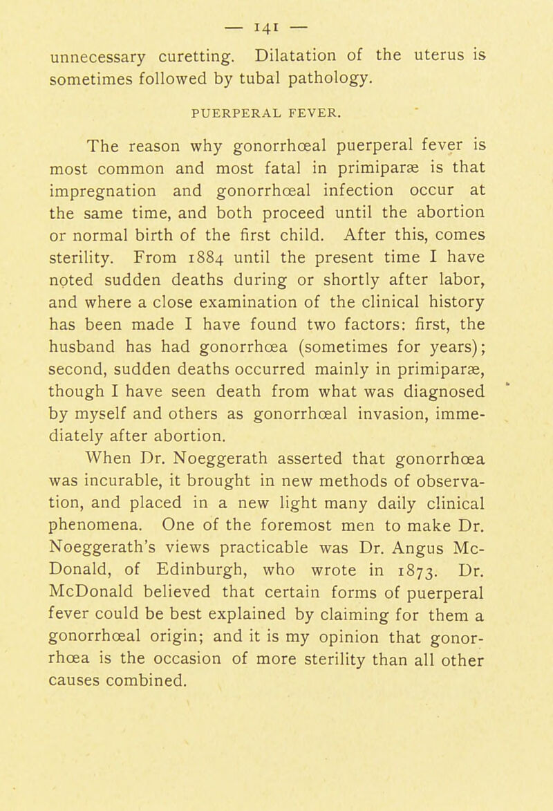 unnecessary curetting. Dilatation of the uterus is sometimes followed by tubal pathology. PUERPERAL FEVER. The reason why gonorrhceal puerperal fever is most common and most fatal in primiparse is that impregnation and gonorrhceal infection occur at the same time, and both proceed until the abortion or normal birth of the first child. After this, comes sterility. From 1884 until the present time I have noted sudden deaths during or shortly after labor, and where a close examination of the clinical history has been made I have found two factors: first, the husband has had gonorrhoea (sometimes for years); second, sudden deaths occurred mainly in primiparae, though I have seen death from what was diagnosed by myself and others as gonorrhceal invasion, imme- diately after abortion. When Dr. Noeggerath asserted that gonorrhoea was incurable, it brought in new methods of observa- tion, and placed in a new light many daily clinical phenomena. One of the foremost men to make Dr. Noeggerath's views practicable was Dr. Angus Mc- Donald, of Edinburgh, who wrote in 1873. I)r- McDonald believed that certain forms of puerperal fever could be best explained by claiming for them a gonorrhceal origin; and it is my opinion that gonor- rhoea is the occasion of more sterility than all other causes combined.